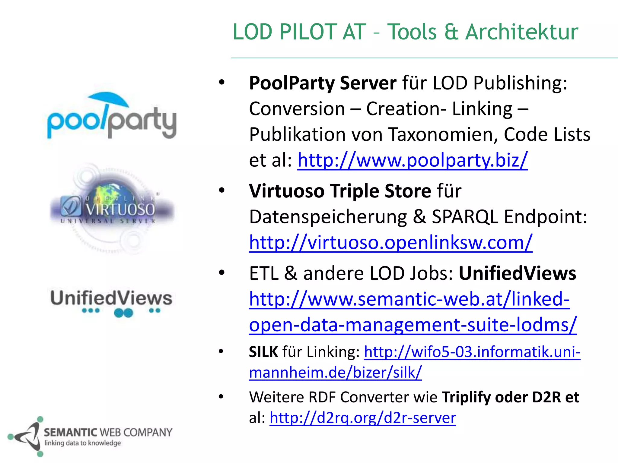 LOD PILOT AT – Tools & Architektur 
• PoolParty Server für LOD Publishing: 
Conversion – Creation- Linking – 
Publikation von Taxonomien, Code Lists 
et al: http://www.poolparty.biz/ 
• Virtuoso Triple Store für 
Datenspeicherung & SPARQL Endpoint: 
http://virtuoso.openlinksw.com/ 
• ETL & andere LOD Jobs: UnifiedViews 
http://www.semantic-web.at/linked-open- 
data-management-suite-lodms/ 
• SILK für Linking: http://wifo5-03.informatik.uni-mannheim. 
de/bizer/silk/ 
• Weitere RDF Converter wie Triplify oder D2R et 
al: http://d2rq.org/d2r-server 
 
