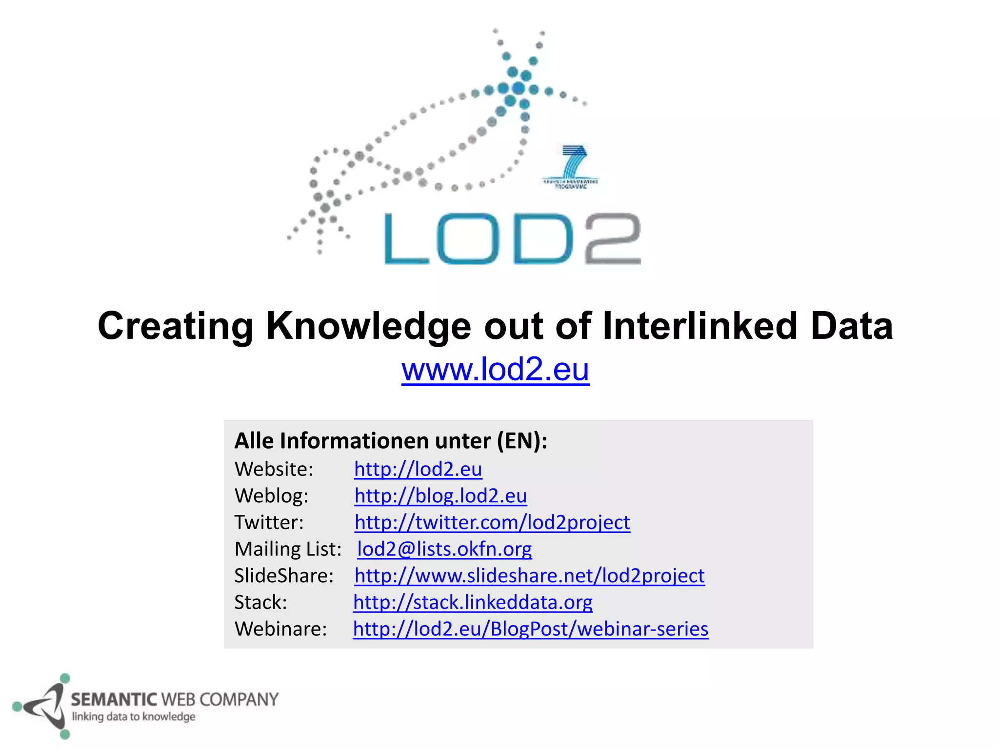 Creating Knowledge out of Interlinked Data 
www.lod2.eu 
Alle Informationen unter (EN): 
Website: http://lod2.eu 
Weblog: http://blog.lod2.eu 
Twitter: http://twitter.com/lod2project 
Mailing List: lod2@lists.okfn.org 
SlideShare: http://www.slideshare.net/lod2project 
Stack: http://stack.linkeddata.org 
Webinare: http://lod2.eu/BlogPost/webinar-series 
 