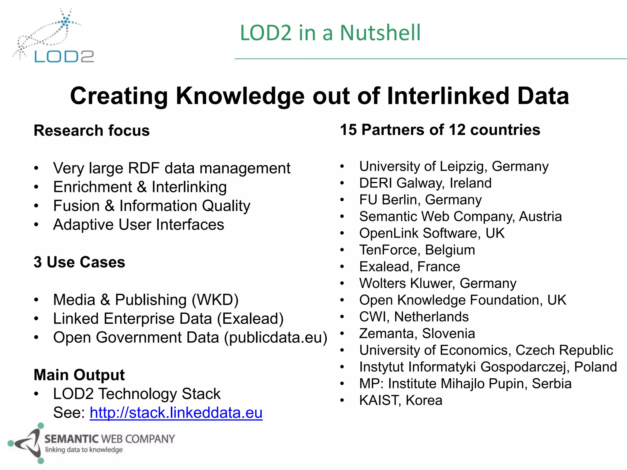 LOD2 in a Nutshell 
Creating Knowledge out of Interlinked Data 
Research focus 
• Very large RDF data management 
• Enrichment & Interlinking 
• Fusion & Information Quality 
• Adaptive User Interfaces 
3 Use Cases 
• Media & Publishing (WKD) 
• Linked Enterprise Data (Exalead) 
• Open Government Data (publicdata.eu) 
Main Output 
• LOD2 Technology Stack 
See: http://stack.linkeddata.eu 
15 Partners of 12 countries 
• University of Leipzig, Germany 
• DERI Galway, Ireland 
• FU Berlin, Germany 
• Semantic Web Company, Austria 
• OpenLink Software, UK 
• TenForce, Belgium 
• Exalead, France 
• Wolters Kluwer, Germany 
• Open Knowledge Foundation, UK 
• CWI, Netherlands 
• Zemanta, Slovenia 
• University of Economics, Czech Republic 
• Instytut Informatyki Gospodarczej, Poland 
• MP: Institute Mihajlo Pupin, Serbia 
• KAIST, Korea 
 