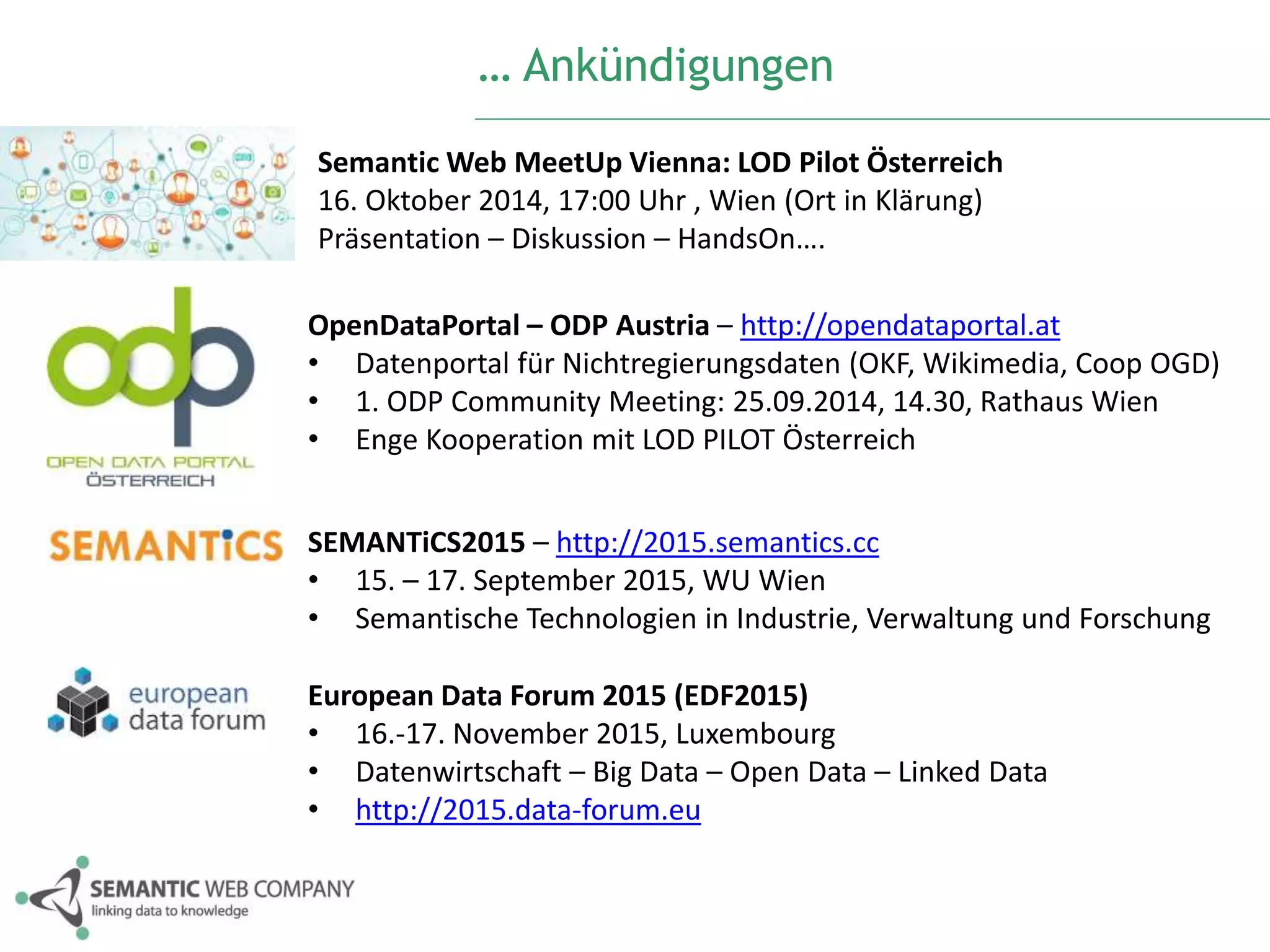 … Ankündigungen 
SemanticWeb MeetUp Vienna: LOD Pilot Österreich 
16. Oktober 2014, 17:00 Uhr , Wien (Ort in Klärung) 
Präsentation – Diskussion – HandsOn…. 
OpenDataPortal – ODP Austria – http://opendataportal.at 
• Datenportal für Nichtregierungsdaten (OKF, Wikimedia, Coop OGD) 
• 1. ODP Community Meeting: 25.09.2014, 14.30, Rathaus Wien 
• Enge Kooperation mit LOD PILOT Österreich 
SEMANTiCS2015 – http://2015.semantics.cc 
• 15. – 17. September 2015, WU Wien 
• Semantische Technologien in Industrie, Verwaltung und Forschung 
European Data Forum 2015 (EDF2015) 
• 16.-17. November 2015, Luxembourg 
• Datenwirtschaft – Big Data – Open Data – Linked Data 
• http://2015.data-forum.eu 
 