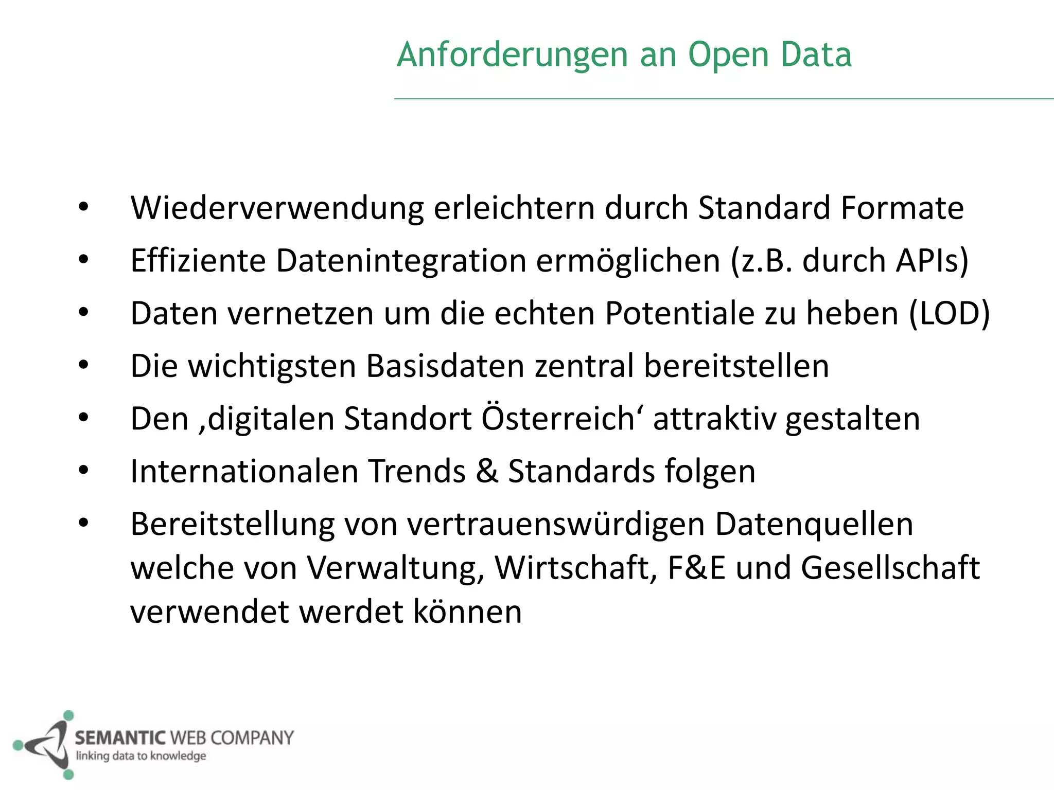Anforderungen an Open Data 
• Wiederverwendung erleichtern durch Standard Formate 
• Effiziente Datenintegration ermöglichen (z.B. durch APIs) 
• Daten vernetzen um die echten Potentiale zu heben (LOD) 
• Die wichtigsten Basisdaten zentral bereitstellen 
• Den ‚digitalen Standort Österreich‘ attraktiv gestalten 
• Internationalen Trends & Standards folgen 
• Bereitstellung von vertrauenswürdigen Datenquellen 
welche von Verwaltung, Wirtschaft, F&E und Gesellschaft 
verwendet werdet können 
 