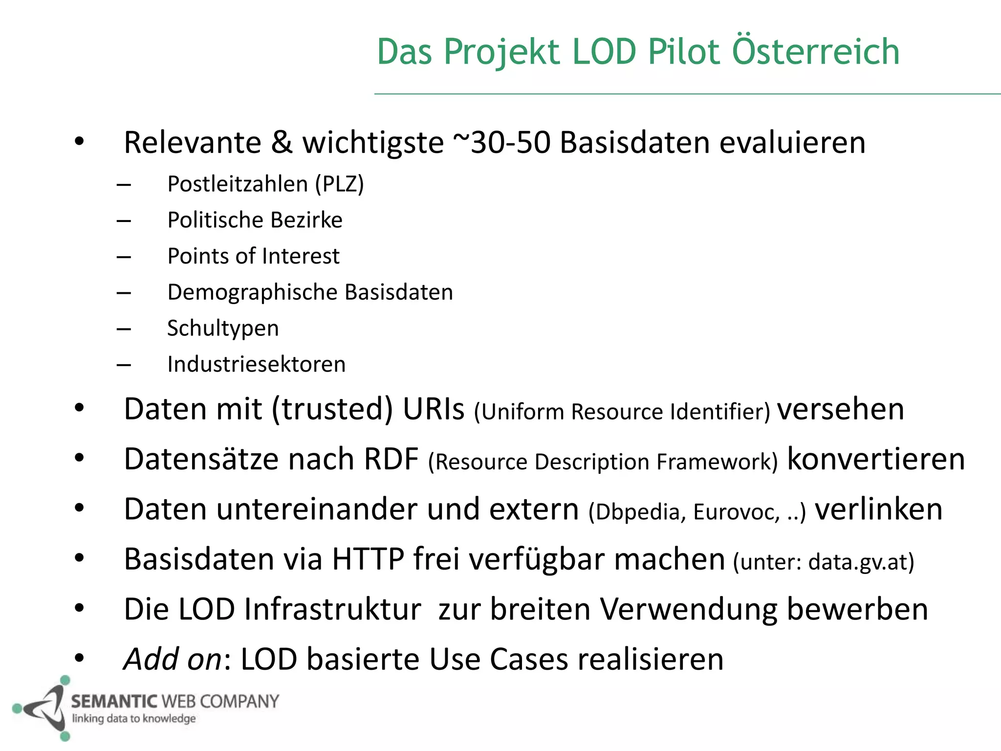 Das Projekt LOD Pilot Österreich 
• Relevante & wichtigste ~30-50 Basisdaten evaluieren 
– Postleitzahlen (PLZ) 
– Politische Bezirke 
– Points of Interest 
– Demographische Basisdaten 
– Schultypen 
– Industriesektoren 
• Daten mit (trusted) URIs (Uniform Resource Identifier) versehen 
• Datensätze nach RDF (Resource Description Framework) konvertieren 
• Daten untereinander und extern (Dbpedia, Eurovoc, ..) verlinken 
• Basisdaten via HTTP frei verfügbar machen (unter: data.gv.at) 
• Die LOD Infrastruktur zur breiten Verwendung bewerben 
• Add on: LOD basierte Use Cases realisieren 
 