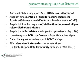 Zusammenfassung LOD Pilot Österreich 
• Aufbau & Etablierung einer Basis LOD Infrastruktur für AT 
• Angebot eines zentralen Repositories für semantische 
Assets in Österreich (nach ISA Ansatz, beschrieben in ADMS) 
• Angebot & Etablierung von offiziellen & vertrauenswürdigen 
referenzierbaren Entitäten 
• Angebot von Basisdaten, um Impact zu generieren (Bspl. DK) 
• Umsetzung von LOD Use Cases um Potentiale aufzuzeigen 
• Data Literacy vorantreiben durch LOD Trainings 
• Alle relevanten Stakeholder zusammenbringen 
• Die (Linked) Open Data Community einbinden (WU, TU, …) 
 