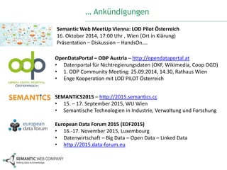 … Ankündigungen 
SemanticWeb MeetUp Vienna: LOD Pilot Österreich 
16. Oktober 2014, 17:00 Uhr , Wien (Ort in Klärung) 
Präsentation – Diskussion – HandsOn…. 
OpenDataPortal – ODP Austria – http://opendataportal.at 
• Datenportal für Nichtregierungsdaten (OKF, Wikimedia, Coop OGD) 
• 1. ODP Community Meeting: 25.09.2014, 14.30, Rathaus Wien 
• Enge Kooperation mit LOD PILOT Österreich 
SEMANTiCS2015 – http://2015.semantics.cc 
• 15. – 17. September 2015, WU Wien 
• Semantische Technologien in Industrie, Verwaltung und Forschung 
European Data Forum 2015 (EDF2015) 
• 16.-17. November 2015, Luxembourg 
• Datenwirtschaft – Big Data – Open Data – Linked Data 
• http://2015.data-forum.eu 
 