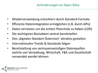 Anforderungen an Open Data 
• Wiederverwendung erleichtern durch Standard Formate 
• Effiziente Datenintegration ermöglichen (z.B. durch APIs) 
• Daten vernetzen um die echten Potentiale zu heben (LOD) 
• Die wichtigsten Basisdaten zentral bereitstellen 
• Den ‚digitalen Standort Österreich‘ attraktiv gestalten 
• Internationalen Trends & Standards folgen 
• Bereitstellung von vertrauenswürdigen Datenquellen 
welche von Verwaltung, Wirtschaft, F&E und Gesellschaft 
verwendet werdet können 
 