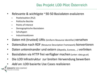 Das Projekt LOD Pilot Österreich 
• Relevante & wichtigste ~30-50 Basisdaten evaluieren 
– Postleitzahlen (PLZ) 
– Politische Bezirke 
– Points of Interest 
– Demographische Basisdaten 
– Schultypen 
– Industriesektoren 
• Daten mit (trusted) URIs (Uniform Resource Identifier) versehen 
• Datensätze nach RDF (Resource Description Framework) konvertieren 
• Daten untereinander und extern (Dbpedia, Eurovoc, ..) verlinken 
• Basisdaten via HTTP frei verfügbar machen (unter: data.gv.at) 
• Die LOD Infrastruktur zur breiten Verwendung bewerben 
• Add on: LOD basierte Use Cases realisieren 
 
