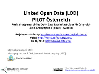 Linked Open Data (LOD) 
PILOT Österreich 
Realisierung einer Linked Open Data Basisinfrastruktur für Österreich 
Ziele | Aktivitäten | Impact | Ausblick 
Projektbeschreibung: http://www.semantic-web.at/lod-pilot-at 
Video: http://youtu.be/q3cuzNGK9S0 
Ab 10/2014: http://linked.data.gv.at 
Martin Kaltenböck, CMC 
Managing Partner & CFO, SemanticWeb Company (SWC) 
These slides are published under : 
http://creativecommons.org/licenses/by/3.0 
@semwebcompany 
 
