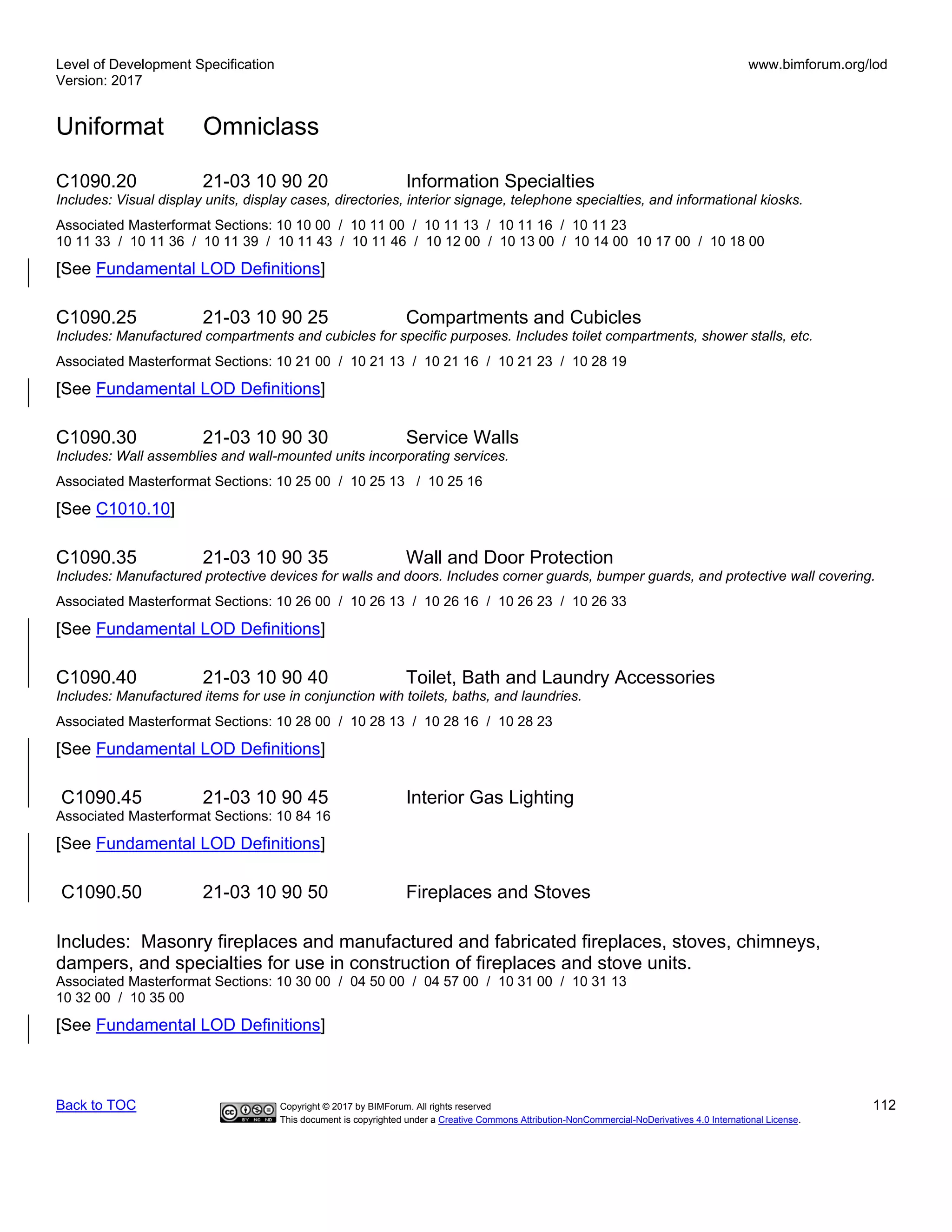 Level of Development Specification
Version: 2017
www.bimforum.org/lod
Uniformat Omniclass
Back to TOC Copyright © 2017 by BIMForum. All rights reserved 112
This document is copyrighted under a Creative Commons Attribution-NonCommercial-NoDerivatives 4.0 International License.
C1090.20 21-03 10 90 20 Information Specialties
Includes: Visual display units, display cases, directories, interior signage, telephone specialties, and informational kiosks.
Associated Masterformat Sections: 10 10 00 / 10 11 00 / 10 11 13 / 10 11 16 / 10 11 23
10 11 33 / 10 11 36 / 10 11 39 / 10 11 43 / 10 11 46 / 10 12 00 / 10 13 00 / 10 14 00 10 17 00 / 10 18 00
[See Fundamental LOD Definitions]
C1090.25 21-03 10 90 25 Compartments and Cubicles
Includes: Manufactured compartments and cubicles for specific purposes. Includes toilet compartments, shower stalls, etc.
Associated Masterformat Sections: 10 21 00 / 10 21 13 / 10 21 16 / 10 21 23 / 10 28 19
[See Fundamental LOD Definitions]
C1090.30 21-03 10 90 30 Service Walls
Includes: Wall assemblies and wall-mounted units incorporating services.
Associated Masterformat Sections: 10 25 00 / 10 25 13 / 10 25 16
[See C1010.10]
C1090.35 21-03 10 90 35 Wall and Door Protection
Includes: Manufactured protective devices for walls and doors. Includes corner guards, bumper guards, and protective wall covering.
Associated Masterformat Sections: 10 26 00 / 10 26 13 / 10 26 16 / 10 26 23 / 10 26 33
[See Fundamental LOD Definitions]
C1090.40 21-03 10 90 40 Toilet, Bath and Laundry Accessories
Includes: Manufactured items for use in conjunction with toilets, baths, and laundries.
Associated Masterformat Sections: 10 28 00 / 10 28 13 / 10 28 16 / 10 28 23
[See Fundamental LOD Definitions]
C1090.45 21-03 10 90 45 Interior Gas Lighting
Associated Masterformat Sections: 10 84 16
[See Fundamental LOD Definitions]
C1090.50 21-03 10 90 50 Fireplaces and Stoves
Includes: Masonry fireplaces and manufactured and fabricated fireplaces, stoves, chimneys,
dampers, and specialties for use in construction of fireplaces and stove units.
Associated Masterformat Sections: 10 30 00 / 04 50 00 / 04 57 00 / 10 31 00 / 10 31 13
10 32 00 / 10 35 00
[See Fundamental LOD Definitions]
 