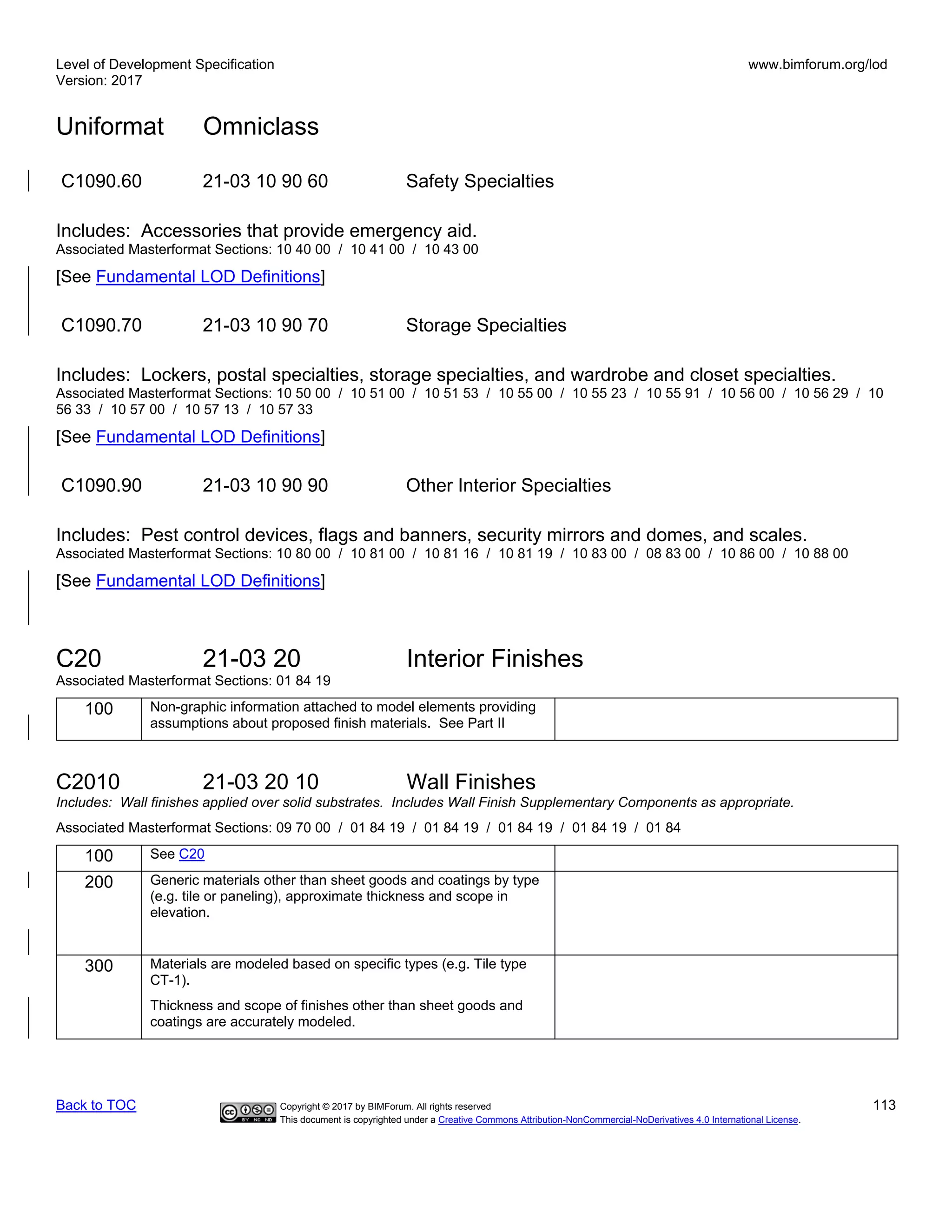 Level of Development Specification
Version: 2017
www.bimforum.org/lod
Uniformat Omniclass
Back to TOC Copyright © 2017 by BIMForum. All rights reserved 113
This document is copyrighted under a Creative Commons Attribution-NonCommercial-NoDerivatives 4.0 International License.
C1090.60 21-03 10 90 60 Safety Specialties
Includes: Accessories that provide emergency aid.
Associated Masterformat Sections: 10 40 00 / 10 41 00 / 10 43 00
[See Fundamental LOD Definitions]
C1090.70 21-03 10 90 70 Storage Specialties
Includes: Lockers, postal specialties, storage specialties, and wardrobe and closet specialties.
Associated Masterformat Sections: 10 50 00 / 10 51 00 / 10 51 53 / 10 55 00 / 10 55 23 / 10 55 91 / 10 56 00 / 10 56 29 / 10
56 33 / 10 57 00 / 10 57 13 / 10 57 33
[See Fundamental LOD Definitions]
C1090.90 21-03 10 90 90 Other Interior Specialties
Includes: Pest control devices, flags and banners, security mirrors and domes, and scales.
Associated Masterformat Sections: 10 80 00 / 10 81 00 / 10 81 16 / 10 81 19 / 10 83 00 / 08 83 00 / 10 86 00 / 10 88 00
[See Fundamental LOD Definitions]
C20 21-03 20 Interior Finishes
Associated Masterformat Sections: 01 84 19
100 Non-graphic information attached to model elements providing
assumptions about proposed finish materials. See Part II
C2010 21-03 20 10 Wall Finishes
Includes: Wall finishes applied over solid substrates. Includes Wall Finish Supplementary Components as appropriate.
Associated Masterformat Sections: 09 70 00 / 01 84 19 / 01 84 19 / 01 84 19 / 01 84 19 / 01 84
100 See C20
200 Generic materials other than sheet goods and coatings by type
(e.g. tile or paneling), approximate thickness and scope in
elevation.
300 Materials are modeled based on specific types (e.g. Tile type
CT-1).
Thickness and scope of finishes other than sheet goods and
coatings are accurately modeled.
 