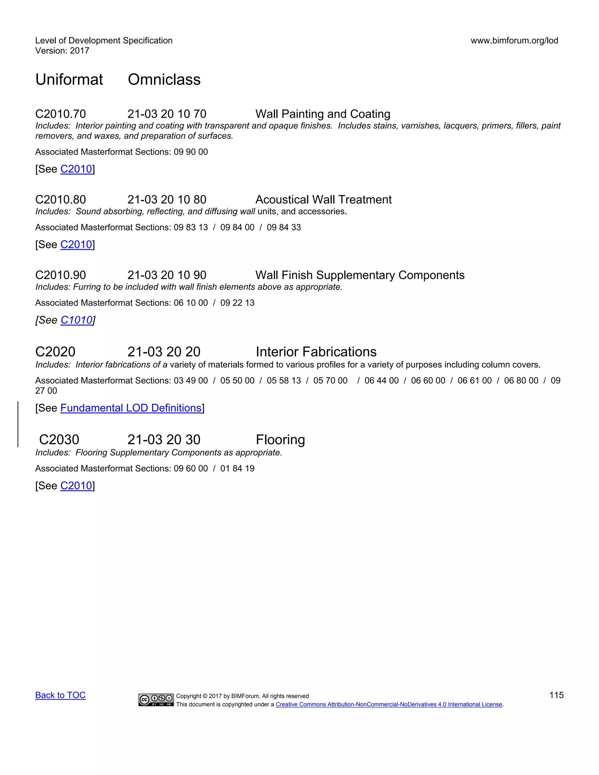 Level of Development Specification
Version: 2017
www.bimforum.org/lod
Uniformat Omniclass
Back to TOC Copyright © 2017 by BIMForum. All rights reserved 115
This document is copyrighted under a Creative Commons Attribution-NonCommercial-NoDerivatives 4.0 International License.
C2010.70 21-03 20 10 70 Wall Painting and Coating
Includes: Interior painting and coating with transparent and opaque finishes. Includes stains, varnishes, lacquers, primers, fillers, paint
removers, and waxes, and preparation of surfaces.
Associated Masterformat Sections: 09 90 00
[See C2010]
C2010.80 21-03 20 10 80 Acoustical Wall Treatment
Includes: Sound absorbing, reflecting, and diffusing wall units, and accessories.
Associated Masterformat Sections: 09 83 13 / 09 84 00 / 09 84 33
[See C2010]
C2010.90 21-03 20 10 90 Wall Finish Supplementary Components
Includes: Furring to be included with wall finish elements above as appropriate.
Associated Masterformat Sections: 06 10 00 / 09 22 13
[See C1010]
C2020 21-03 20 20 Interior Fabrications
Includes: Interior fabrications of a variety of materials formed to various profiles for a variety of purposes including column covers.
Associated Masterformat Sections: 03 49 00 / 05 50 00 / 05 58 13 / 05 70 00 / 06 44 00 / 06 60 00 / 06 61 00 / 06 80 00 / 09
27 00
[See Fundamental LOD Definitions]
C2030 21-03 20 30 Flooring
Includes: Flooring Supplementary Components as appropriate.
Associated Masterformat Sections: 09 60 00 / 01 84 19
[See C2010]
 