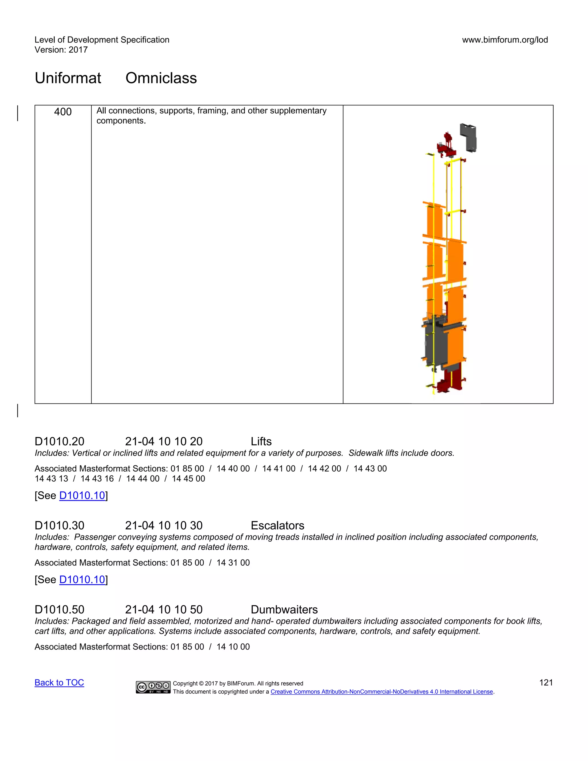 Level of Development Specification
Version: 2017
www.bimforum.org/lod
Uniformat Omniclass
Back to TOC Copyright © 2017 by BIMForum. All rights reserved 121
This document is copyrighted under a Creative Commons Attribution-NonCommercial-NoDerivatives 4.0 International License.
400 All connections, supports, framing, and other supplementary
components.
D1010.20 21-04 10 10 20 Lifts
Includes: Vertical or inclined lifts and related equipment for a variety of purposes. Sidewalk lifts include doors.
Associated Masterformat Sections: 01 85 00 / 14 40 00 / 14 41 00 / 14 42 00 / 14 43 00
14 43 13 / 14 43 16 / 14 44 00 / 14 45 00
[See D1010.10]
D1010.30 21-04 10 10 30 Escalators
Includes: Passenger conveying systems composed of moving treads installed in inclined position including associated components,
hardware, controls, safety equipment, and related items.
Associated Masterformat Sections: 01 85 00 / 14 31 00
[See D1010.10]
D1010.50 21-04 10 10 50 Dumbwaiters
Includes: Packaged and field assembled, motorized and hand- operated dumbwaiters including associated components for book lifts,
cart lifts, and other applications. Systems include associated components, hardware, controls, and safety equipment.
Associated Masterformat Sections: 01 85 00 / 14 10 00
 