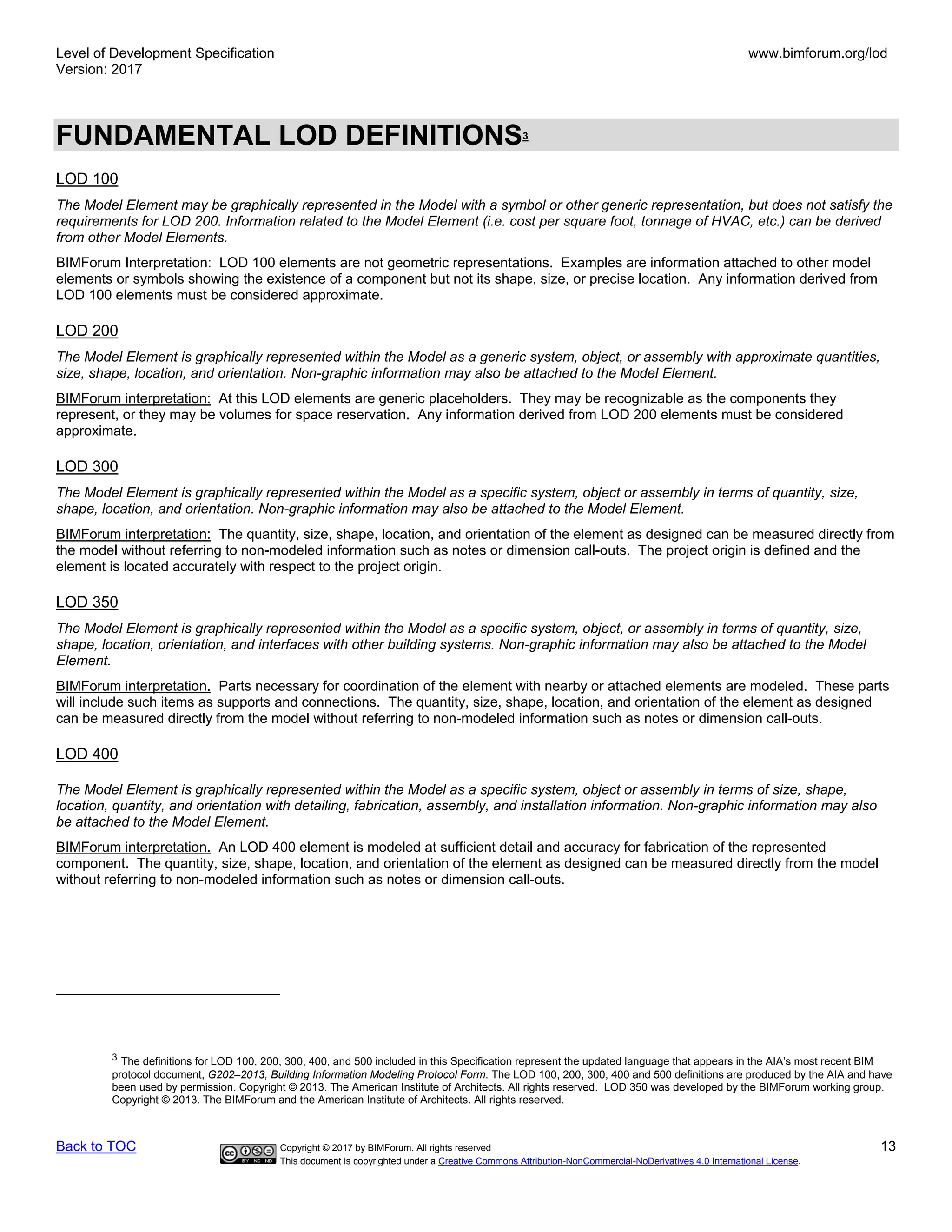 Level of Development Specification
Version: 2017
www.bimforum.org/lod
Back to TOC Copyright © 2017 by BIMForum. All rights reserved 13
This document is copyrighted under a Creative Commons Attribution-NonCommercial-NoDerivatives 4.0 International License.
FUNDAMENTAL LOD DEFINITIONS3
LOD 100
The Model Element may be graphically represented in the Model with a symbol or other generic representation, but does not satisfy the
requirements for LOD 200. Information related to the Model Element (i.e. cost per square foot, tonnage of HVAC, etc.) can be derived
from other Model Elements.
BIMForum Interpretation: LOD 100 elements are not geometric representations. Examples are information attached to other model
elements or symbols showing the existence of a component but not its shape, size, or precise location. Any information derived from
LOD 100 elements must be considered approximate.
LOD 200
The Model Element is graphically represented within the Model as a generic system, object, or assembly with approximate quantities,
size, shape, location, and orientation. Non-graphic information may also be attached to the Model Element.
BIMForum interpretation: At this LOD elements are generic placeholders. They may be recognizable as the components they
represent, or they may be volumes for space reservation. Any information derived from LOD 200 elements must be considered
approximate.
LOD 300
The Model Element is graphically represented within the Model as a specific system, object or assembly in terms of quantity, size,
shape, location, and orientation. Non-graphic information may also be attached to the Model Element.
BIMForum interpretation: The quantity, size, shape, location, and orientation of the element as designed can be measured directly from
the model without referring to non-modeled information such as notes or dimension call-outs. The project origin is defined and the
element is located accurately with respect to the project origin.
LOD 350
The Model Element is graphically represented within the Model as a specific system, object, or assembly in terms of quantity, size,
shape, location, orientation, and interfaces with other building systems. Non-graphic information may also be attached to the Model
Element.
BIMForum interpretation. Parts necessary for coordination of the element with nearby or attached elements are modeled. These parts
will include such items as supports and connections. The quantity, size, shape, location, and orientation of the element as designed
can be measured directly from the model without referring to non-modeled information such as notes or dimension call-outs.
LOD 400
The Model Element is graphically represented within the Model as a specific system, object or assembly in terms of size, shape,
location, quantity, and orientation with detailing, fabrication, assembly, and installation information. Non-graphic information may also
be attached to the Model Element.
BIMForum interpretation. An LOD 400 element is modeled at sufficient detail and accuracy for fabrication of the represented
component. The quantity, size, shape, location, and orientation of the element as designed can be measured directly from the model
without referring to non-modeled information such as notes or dimension call-outs.
3
The definitions for LOD 100, 200, 300, 400, and 500 included in this Specification represent the updated language that appears in the AIA’s most recent BIM
protocol document, G202–2013, Building Information Modeling Protocol Form. The LOD 100, 200, 300, 400 and 500 definitions are produced by the AIA and have
been used by permission. Copyright © 2013. The American Institute of Architects. All rights reserved. LOD 350 was developed by the BIMForum working group.
Copyright © 2013. The BIMForum and the American Institute of Architects. All rights reserved.
 