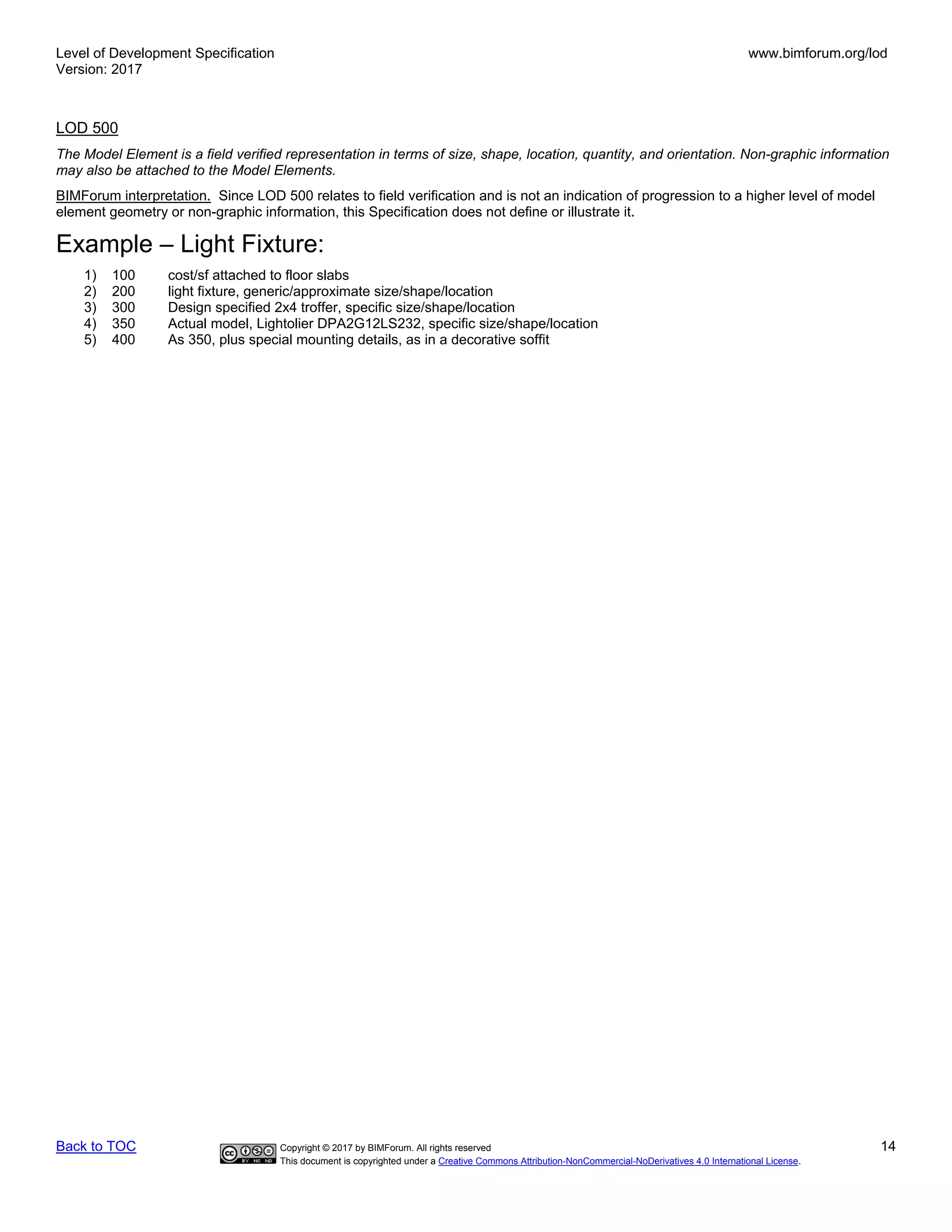 Level of Development Specification
Version: 2017
www.bimforum.org/lod
Back to TOC Copyright © 2017 by BIMForum. All rights reserved 14
This document is copyrighted under a Creative Commons Attribution-NonCommercial-NoDerivatives 4.0 International License.
LOD 500
The Model Element is a field verified representation in terms of size, shape, location, quantity, and orientation. Non-graphic information
may also be attached to the Model Elements.
BIMForum interpretation. Since LOD 500 relates to field verification and is not an indication of progression to a higher level of model
element geometry or non-graphic information, this Specification does not define or illustrate it.
Example – Light Fixture:
1) 100 cost/sf attached to floor slabs
2) 200 light fixture, generic/approximate size/shape/location
3) 300 Design specified 2x4 troffer, specific size/shape/location
4) 350 Actual model, Lightolier DPA2G12LS232, specific size/shape/location
5) 400 As 350, plus special mounting details, as in a decorative soffit
 