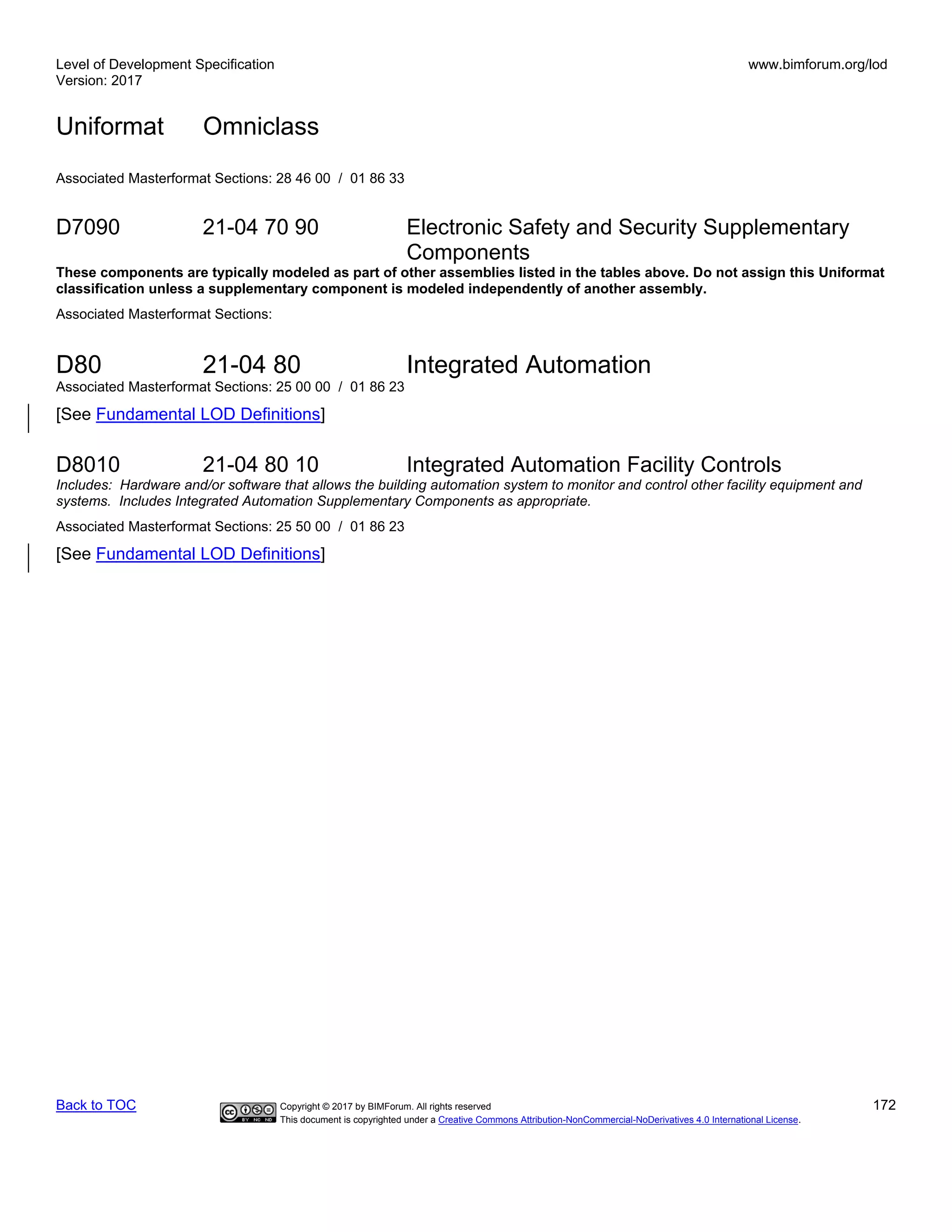 Level of Development Specification
Version: 2017
www.bimforum.org/lod
Uniformat Omniclass
Back to TOC Copyright © 2017 by BIMForum. All rights reserved 172
This document is copyrighted under a Creative Commons Attribution-NonCommercial-NoDerivatives 4.0 International License.
Associated Masterformat Sections: 28 46 00 / 01 86 33
D7090 21-04 70 90 Electronic Safety and Security Supplementary
Components
These components are typically modeled as part of other assemblies listed in the tables above. Do not assign this Uniformat
classification unless a supplementary component is modeled independently of another assembly.
Associated Masterformat Sections:
D80 21-04 80 Integrated Automation
Associated Masterformat Sections: 25 00 00 / 01 86 23
[See Fundamental LOD Definitions]
D8010 21-04 80 10 Integrated Automation Facility Controls
Includes: Hardware and/or software that allows the building automation system to monitor and control other facility equipment and
systems. Includes Integrated Automation Supplementary Components as appropriate.
Associated Masterformat Sections: 25 50 00 / 01 86 23
[See Fundamental LOD Definitions]
 