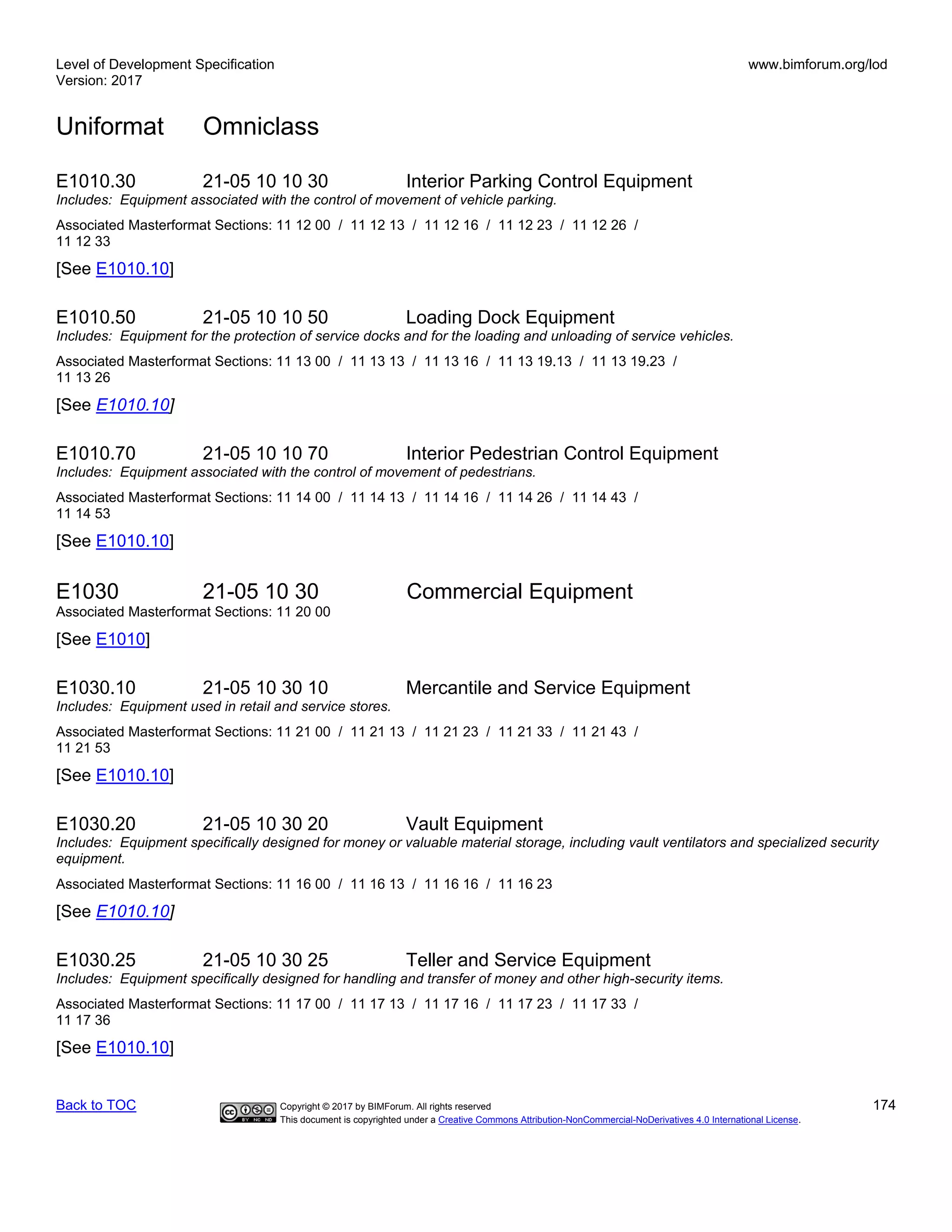 Level of Development Specification
Version: 2017
www.bimforum.org/lod
Uniformat Omniclass
Back to TOC Copyright © 2017 by BIMForum. All rights reserved 174
This document is copyrighted under a Creative Commons Attribution-NonCommercial-NoDerivatives 4.0 International License.
E1010.30 21-05 10 10 30 Interior Parking Control Equipment
Includes: Equipment associated with the control of movement of vehicle parking.
Associated Masterformat Sections: 11 12 00 / 11 12 13 / 11 12 16 / 11 12 23 / 11 12 26 /
11 12 33
[See E1010.10]
E1010.50 21-05 10 10 50 Loading Dock Equipment
Includes: Equipment for the protection of service docks and for the loading and unloading of service vehicles.
Associated Masterformat Sections: 11 13 00 / 11 13 13 / 11 13 16 / 11 13 19.13 / 11 13 19.23 /
11 13 26
[See E1010.10]
E1010.70 21-05 10 10 70 Interior Pedestrian Control Equipment
Includes: Equipment associated with the control of movement of pedestrians.
Associated Masterformat Sections: 11 14 00 / 11 14 13 / 11 14 16 / 11 14 26 / 11 14 43 /
11 14 53
[See E1010.10]
E1030 21-05 10 30 Commercial Equipment
Associated Masterformat Sections: 11 20 00
[See E1010]
E1030.10 21-05 10 30 10 Mercantile and Service Equipment
Includes: Equipment used in retail and service stores.
Associated Masterformat Sections: 11 21 00 / 11 21 13 / 11 21 23 / 11 21 33 / 11 21 43 /
11 21 53
[See E1010.10]
E1030.20 21-05 10 30 20 Vault Equipment
Includes: Equipment specifically designed for money or valuable material storage, including vault ventilators and specialized security
equipment.
Associated Masterformat Sections: 11 16 00 / 11 16 13 / 11 16 16 / 11 16 23
[See E1010.10]
E1030.25 21-05 10 30 25 Teller and Service Equipment
Includes: Equipment specifically designed for handling and transfer of money and other high-security items.
Associated Masterformat Sections: 11 17 00 / 11 17 13 / 11 17 16 / 11 17 23 / 11 17 33 /
11 17 36
[See E1010.10]
 