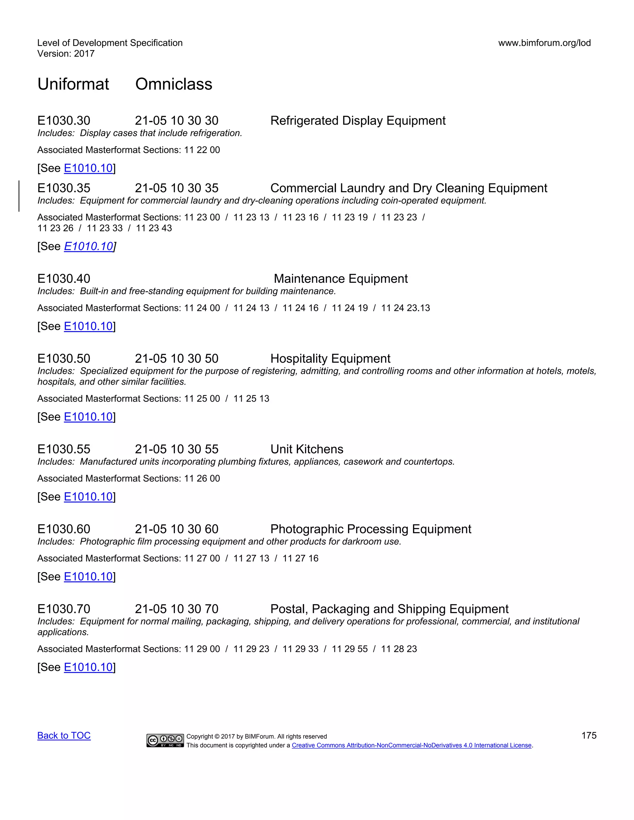 Level of Development Specification
Version: 2017
www.bimforum.org/lod
Uniformat Omniclass
Back to TOC Copyright © 2017 by BIMForum. All rights reserved 175
This document is copyrighted under a Creative Commons Attribution-NonCommercial-NoDerivatives 4.0 International License.
E1030.30 21-05 10 30 30 Refrigerated Display Equipment
Includes: Display cases that include refrigeration.
Associated Masterformat Sections: 11 22 00
[See E1010.10]
E1030.35 21-05 10 30 35 Commercial Laundry and Dry Cleaning Equipment
Includes: Equipment for commercial laundry and dry-cleaning operations including coin-operated equipment.
Associated Masterformat Sections: 11 23 00 / 11 23 13 / 11 23 16 / 11 23 19 / 11 23 23 /
11 23 26 / 11 23 33 / 11 23 43
[See E1010.10]
E1030.40 Maintenance Equipment
Includes: Built-in and free-standing equipment for building maintenance.
Associated Masterformat Sections: 11 24 00 / 11 24 13 / 11 24 16 / 11 24 19 / 11 24 23.13
[See E1010.10]
E1030.50 21-05 10 30 50 Hospitality Equipment
Includes: Specialized equipment for the purpose of registering, admitting, and controlling rooms and other information at hotels, motels,
hospitals, and other similar facilities.
Associated Masterformat Sections: 11 25 00 / 11 25 13
[See E1010.10]
E1030.55 21-05 10 30 55 Unit Kitchens
Includes: Manufactured units incorporating plumbing fixtures, appliances, casework and countertops.
Associated Masterformat Sections: 11 26 00
[See E1010.10]
E1030.60 21-05 10 30 60 Photographic Processing Equipment
Includes: Photographic film processing equipment and other products for darkroom use.
Associated Masterformat Sections: 11 27 00 / 11 27 13 / 11 27 16
[See E1010.10]
E1030.70 21-05 10 30 70 Postal, Packaging and Shipping Equipment
Includes: Equipment for normal mailing, packaging, shipping, and delivery operations for professional, commercial, and institutional
applications.
Associated Masterformat Sections: 11 29 00 / 11 29 23 / 11 29 33 / 11 29 55 / 11 28 23
[See E1010.10]
 