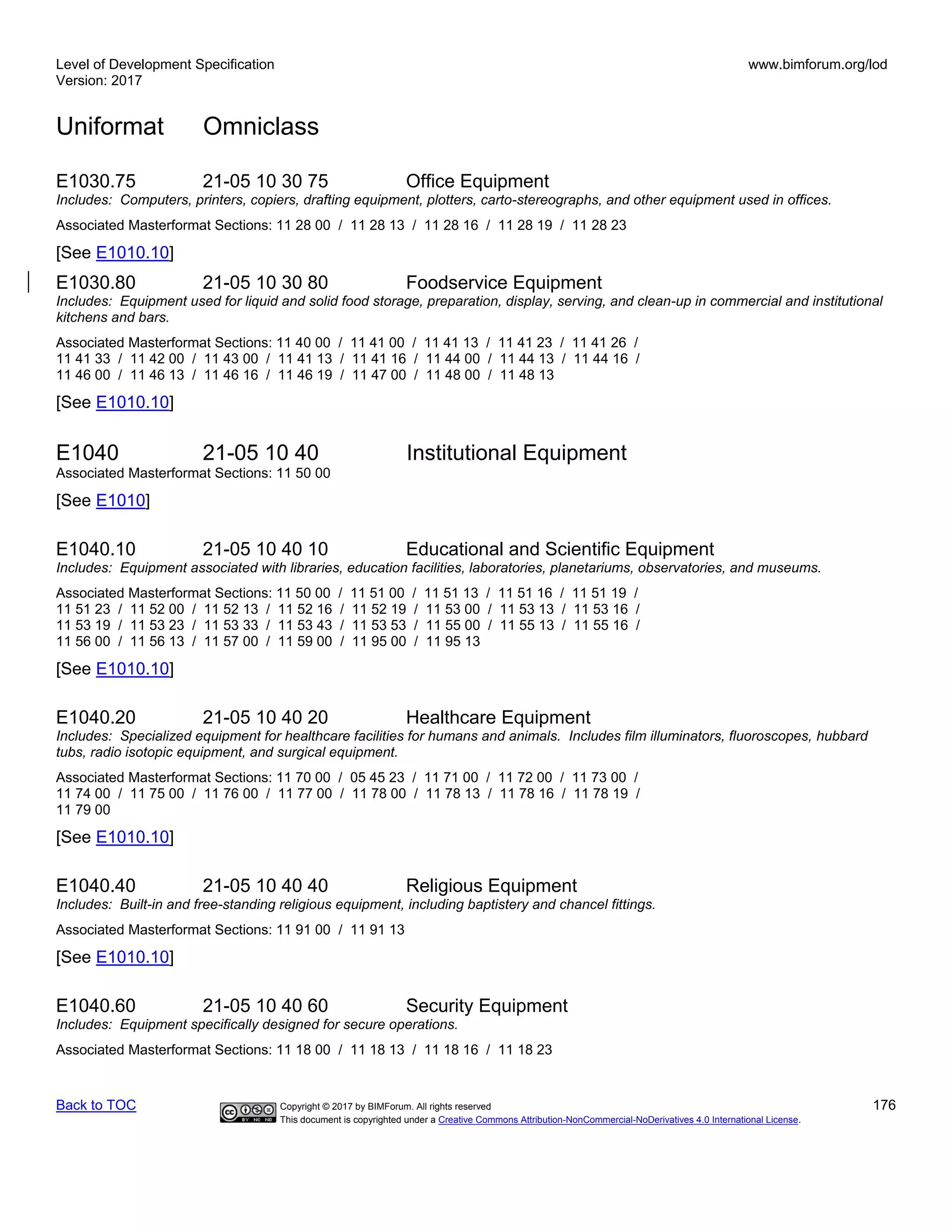 Level of Development Specification
Version: 2017
www.bimforum.org/lod
Uniformat Omniclass
Back to TOC Copyright © 2017 by BIMForum. All rights reserved 176
This document is copyrighted under a Creative Commons Attribution-NonCommercial-NoDerivatives 4.0 International License.
E1030.75 21-05 10 30 75 Office Equipment
Includes: Computers, printers, copiers, drafting equipment, plotters, carto-stereographs, and other equipment used in offices.
Associated Masterformat Sections: 11 28 00 / 11 28 13 / 11 28 16 / 11 28 19 / 11 28 23
[See E1010.10]
E1030.80 21-05 10 30 80 Foodservice Equipment
Includes: Equipment used for liquid and solid food storage, preparation, display, serving, and clean-up in commercial and institutional
kitchens and bars.
Associated Masterformat Sections: 11 40 00 / 11 41 00 / 11 41 13 / 11 41 23 / 11 41 26 /
11 41 33 / 11 42 00 / 11 43 00 / 11 41 13 / 11 41 16 / 11 44 00 / 11 44 13 / 11 44 16 /
11 46 00 / 11 46 13 / 11 46 16 / 11 46 19 / 11 47 00 / 11 48 00 / 11 48 13
[See E1010.10]
E1040 21-05 10 40 Institutional Equipment
Associated Masterformat Sections: 11 50 00
[See E1010]
E1040.10 21-05 10 40 10 Educational and Scientific Equipment
Includes: Equipment associated with libraries, education facilities, laboratories, planetariums, observatories, and museums.
Associated Masterformat Sections: 11 50 00 / 11 51 00 / 11 51 13 / 11 51 16 / 11 51 19 /
11 51 23 / 11 52 00 / 11 52 13 / 11 52 16 / 11 52 19 / 11 53 00 / 11 53 13 / 11 53 16 /
11 53 19 / 11 53 23 / 11 53 33 / 11 53 43 / 11 53 53 / 11 55 00 / 11 55 13 / 11 55 16 /
11 56 00 / 11 56 13 / 11 57 00 / 11 59 00 / 11 95 00 / 11 95 13
[See E1010.10]
E1040.20 21-05 10 40 20 Healthcare Equipment
Includes: Specialized equipment for healthcare facilities for humans and animals. Includes film illuminators, fluoroscopes, hubbard
tubs, radio isotopic equipment, and surgical equipment.
Associated Masterformat Sections: 11 70 00 / 05 45 23 / 11 71 00 / 11 72 00 / 11 73 00 /
11 74 00 / 11 75 00 / 11 76 00 / 11 77 00 / 11 78 00 / 11 78 13 / 11 78 16 / 11 78 19 /
11 79 00
[See E1010.10]
E1040.40 21-05 10 40 40 Religious Equipment
Includes: Built-in and free-standing religious equipment, including baptistery and chancel fittings.
Associated Masterformat Sections: 11 91 00 / 11 91 13
[See E1010.10]
E1040.60 21-05 10 40 60 Security Equipment
Includes: Equipment specifically designed for secure operations.
Associated Masterformat Sections: 11 18 00 / 11 18 13 / 11 18 16 / 11 18 23
 