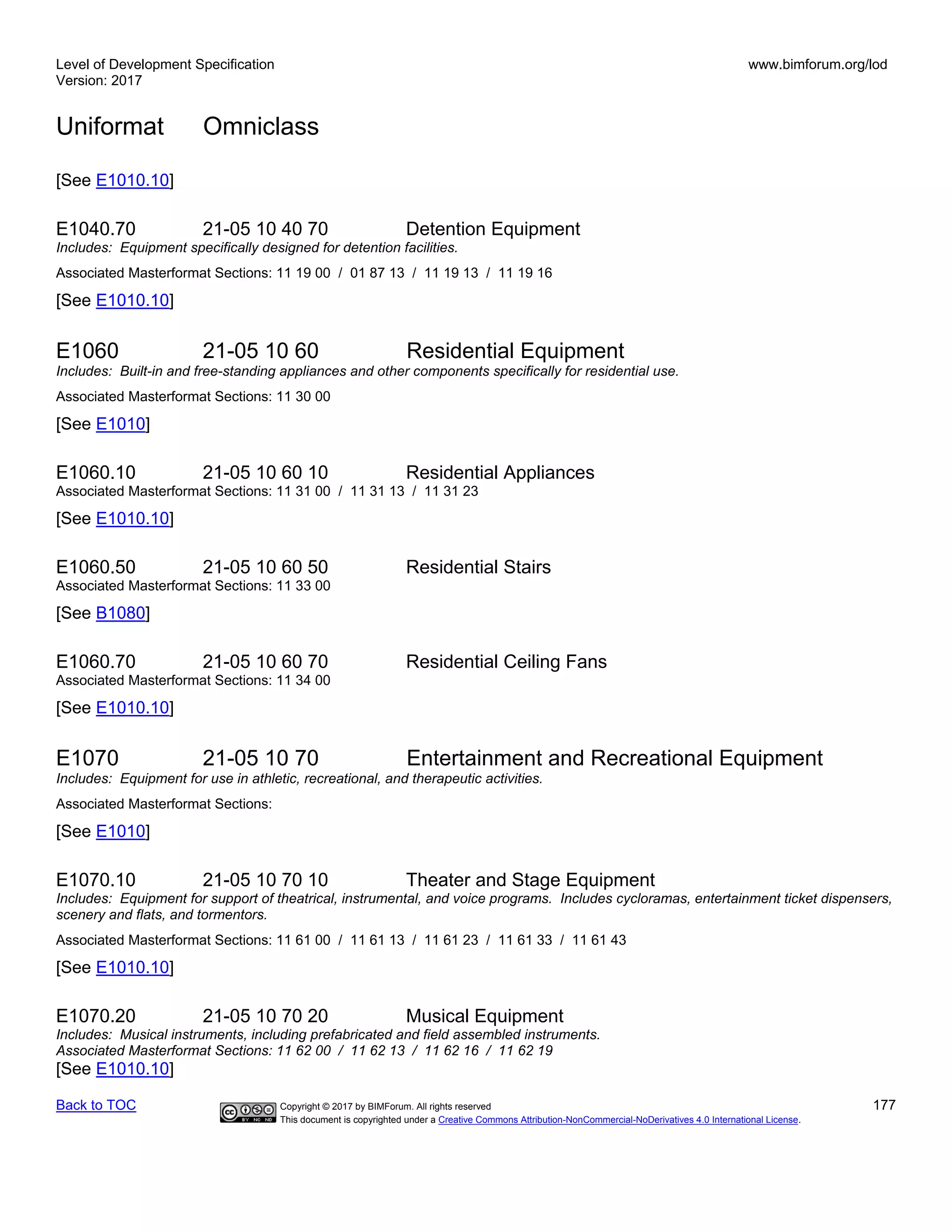 Level of Development Specification
Version: 2017
www.bimforum.org/lod
Uniformat Omniclass
Back to TOC Copyright © 2017 by BIMForum. All rights reserved 177
This document is copyrighted under a Creative Commons Attribution-NonCommercial-NoDerivatives 4.0 International License.
[See E1010.10]
E1040.70 21-05 10 40 70 Detention Equipment
Includes: Equipment specifically designed for detention facilities.
Associated Masterformat Sections: 11 19 00 / 01 87 13 / 11 19 13 / 11 19 16
[See E1010.10]
E1060 21-05 10 60 Residential Equipment
Includes: Built-in and free-standing appliances and other components specifically for residential use.
Associated Masterformat Sections: 11 30 00
[See E1010]
E1060.10 21-05 10 60 10 Residential Appliances
Associated Masterformat Sections: 11 31 00 / 11 31 13 / 11 31 23
[See E1010.10]
E1060.50 21-05 10 60 50 Residential Stairs
Associated Masterformat Sections: 11 33 00
[See B1080]
E1060.70 21-05 10 60 70 Residential Ceiling Fans
Associated Masterformat Sections: 11 34 00
[See E1010.10]
E1070 21-05 10 70 Entertainment and Recreational Equipment
Includes: Equipment for use in athletic, recreational, and therapeutic activities.
Associated Masterformat Sections:
[See E1010]
E1070.10 21-05 10 70 10 Theater and Stage Equipment
Includes: Equipment for support of theatrical, instrumental, and voice programs. Includes cycloramas, entertainment ticket dispensers,
scenery and flats, and tormentors.
Associated Masterformat Sections: 11 61 00 / 11 61 13 / 11 61 23 / 11 61 33 / 11 61 43
[See E1010.10]
E1070.20 21-05 10 70 20 Musical Equipment
Includes: Musical instruments, including prefabricated and field assembled instruments.
Associated Masterformat Sections: 11 62 00 / 11 62 13 / 11 62 16 / 11 62 19
[See E1010.10]
 