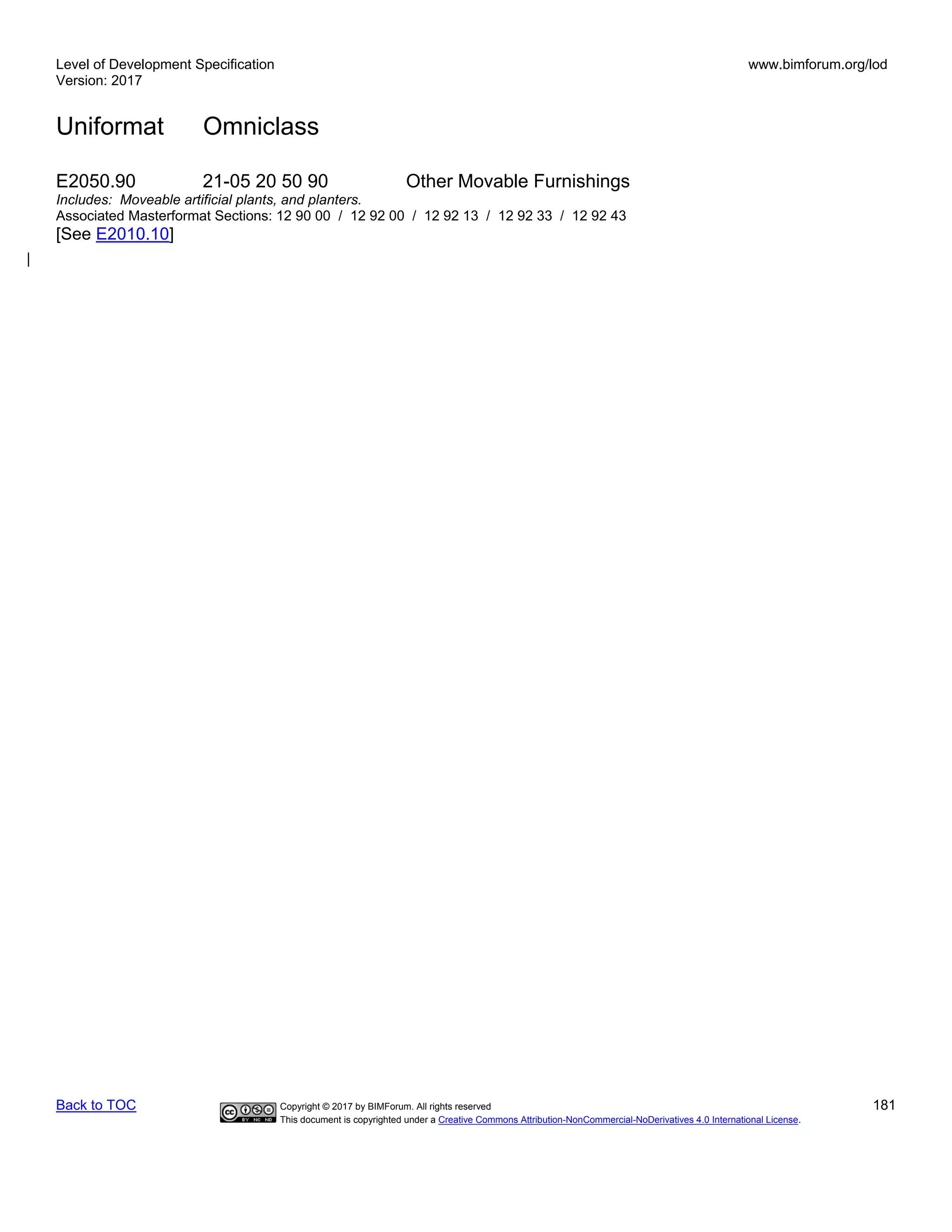 Level of Development Specification
Version: 2017
www.bimforum.org/lod
Uniformat Omniclass
Back to TOC Copyright © 2017 by BIMForum. All rights reserved 181
This document is copyrighted under a Creative Commons Attribution-NonCommercial-NoDerivatives 4.0 International License.
E2050.90 21-05 20 50 90 Other Movable Furnishings
Includes: Moveable artificial plants, and planters.
Associated Masterformat Sections: 12 90 00 / 12 92 00 / 12 92 13 / 12 92 33 / 12 92 43
[See E2010.10]
 