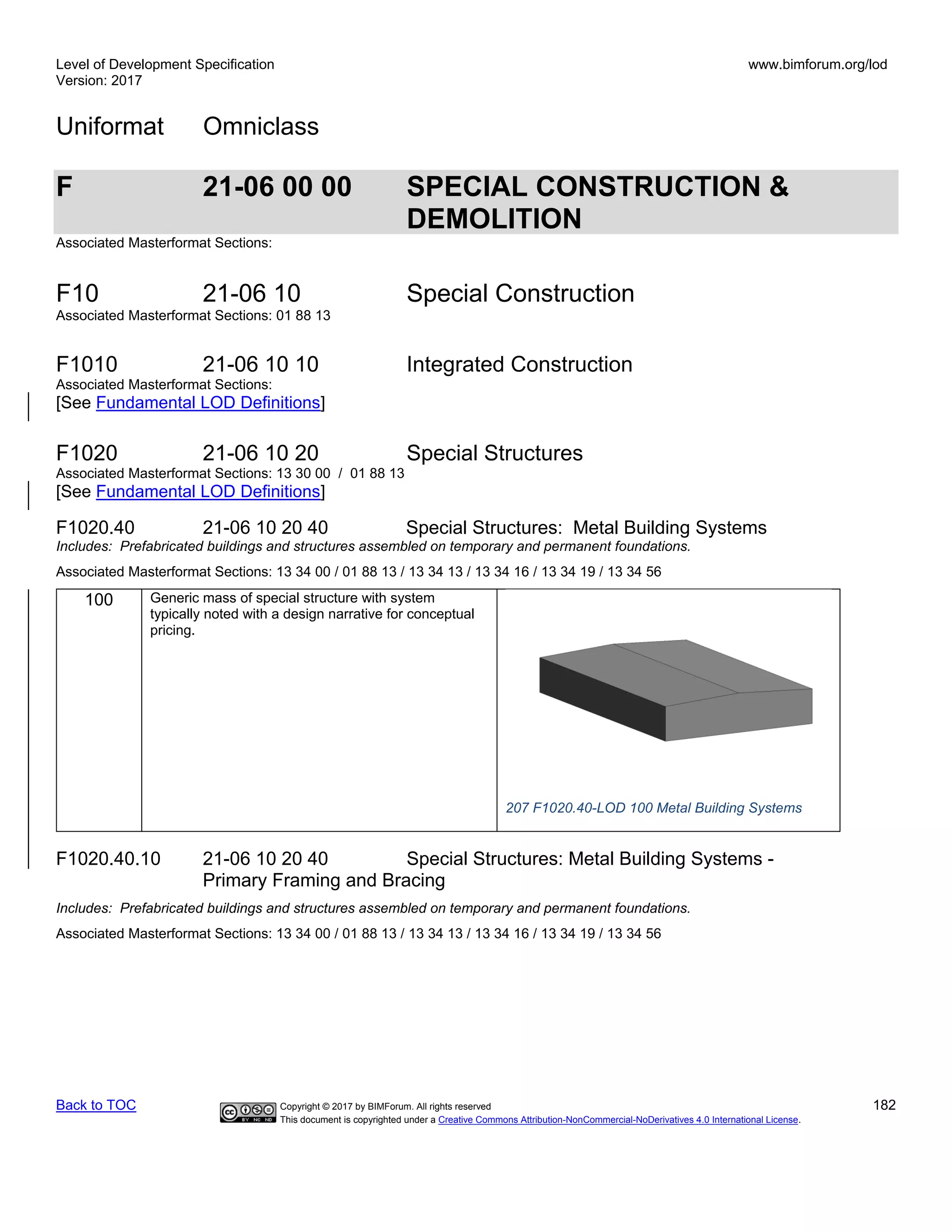Level of Development Specification
Version: 2017
www.bimforum.org/lod
Uniformat Omniclass
Back to TOC Copyright © 2017 by BIMForum. All rights reserved 182
This document is copyrighted under a Creative Commons Attribution-NonCommercial-NoDerivatives 4.0 International License.
F 21-06 00 00 SPECIAL CONSTRUCTION &
DEMOLITION
Associated Masterformat Sections:
F10 21-06 10 Special Construction
Associated Masterformat Sections: 01 88 13
F1010 21-06 10 10 Integrated Construction
Associated Masterformat Sections:
[See Fundamental LOD Definitions]
F1020 21-06 10 20 Special Structures
Associated Masterformat Sections: 13 30 00 / 01 88 13
[See Fundamental LOD Definitions]
F1020.40 21-06 10 20 40 Special Structures: Metal Building Systems
Includes: Prefabricated buildings and structures assembled on temporary and permanent foundations.
Associated Masterformat Sections: 13 34 00 / 01 88 13 / 13 34 13 / 13 34 16 / 13 34 19 / 13 34 56
100 Generic mass of special structure with system
typically noted with a design narrative for conceptual
pricing.
207 F1020.40-LOD 100 Metal Building Systems
F1020.40.10 21-06 10 20 40 Special Structures: Metal Building Systems -
Primary Framing and Bracing
Includes: Prefabricated buildings and structures assembled on temporary and permanent foundations.
Associated Masterformat Sections: 13 34 00 / 01 88 13 / 13 34 13 / 13 34 16 / 13 34 19 / 13 34 56
 