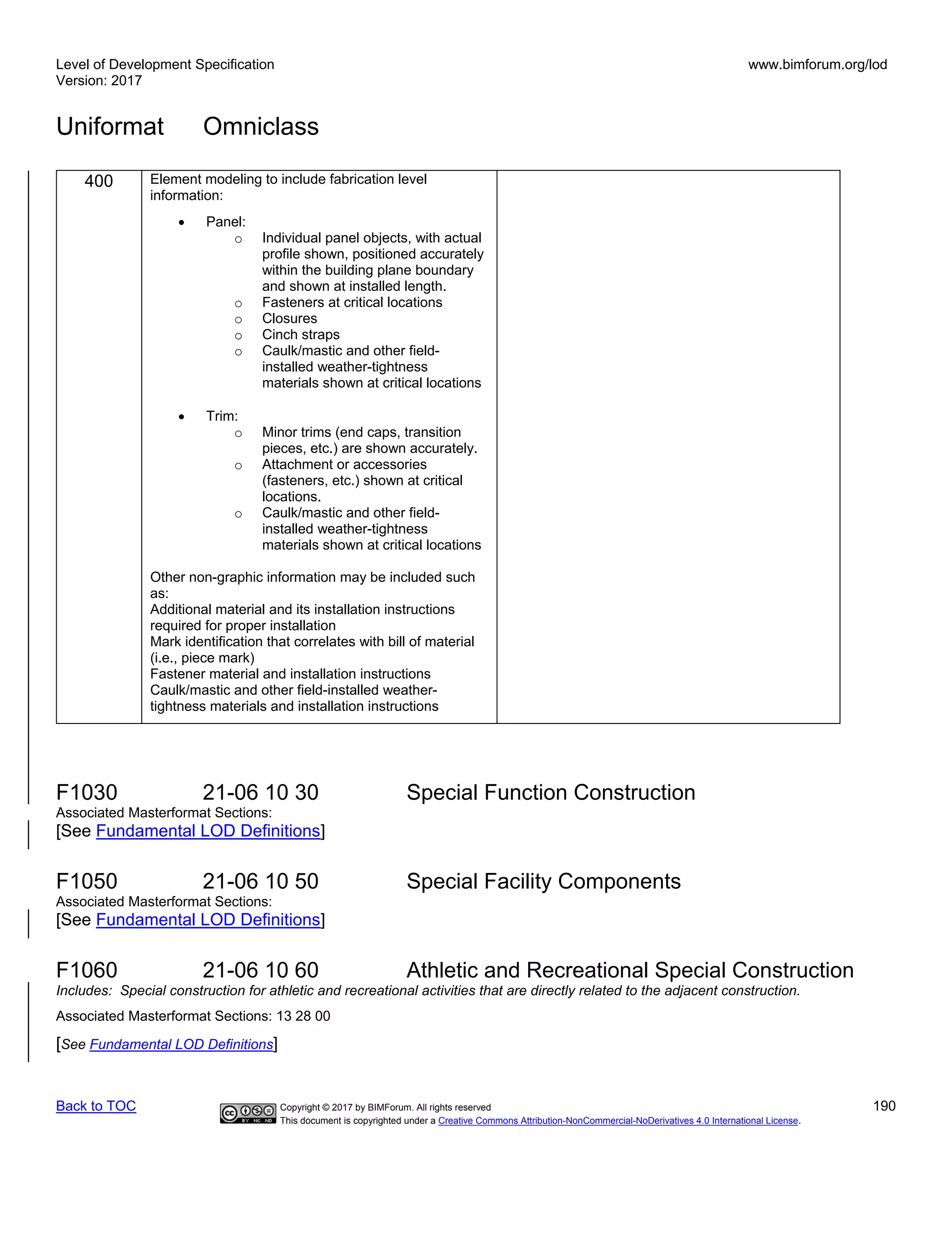 Level of Development Specification
Version: 2017
www.bimforum.org/lod
Uniformat Omniclass
Back to TOC Copyright © 2017 by BIMForum. All rights reserved 190
This document is copyrighted under a Creative Commons Attribution-NonCommercial-NoDerivatives 4.0 International License.
400 Element modeling to include fabrication level
information:
• Panel:
o Individual panel objects, with actual
profile shown, positioned accurately
within the building plane boundary
and shown at installed length.
o Fasteners at critical locations
o Closures
o Cinch straps
o Caulk/mastic and other field-
installed weather-tightness
materials shown at critical locations
• Trim:
o Minor trims (end caps, transition
pieces, etc.) are shown accurately.
o Attachment or accessories
(fasteners, etc.) shown at critical
locations.
o Caulk/mastic and other field-
installed weather-tightness
materials shown at critical locations
Other non-graphic information may be included such
as:
Additional material and its installation instructions
required for proper installation
Mark identification that correlates with bill of material
(i.e., piece mark)
Fastener material and installation instructions
Caulk/mastic and other field-installed weather-
tightness materials and installation instructions
F1030 21-06 10 30 Special Function Construction
Associated Masterformat Sections:
[See Fundamental LOD Definitions]
F1050 21-06 10 50 Special Facility Components
Associated Masterformat Sections:
[See Fundamental LOD Definitions]
F1060 21-06 10 60 Athletic and Recreational Special Construction
Includes: Special construction for athletic and recreational activities that are directly related to the adjacent construction.
Associated Masterformat Sections: 13 28 00
[See Fundamental LOD Definitions]
 