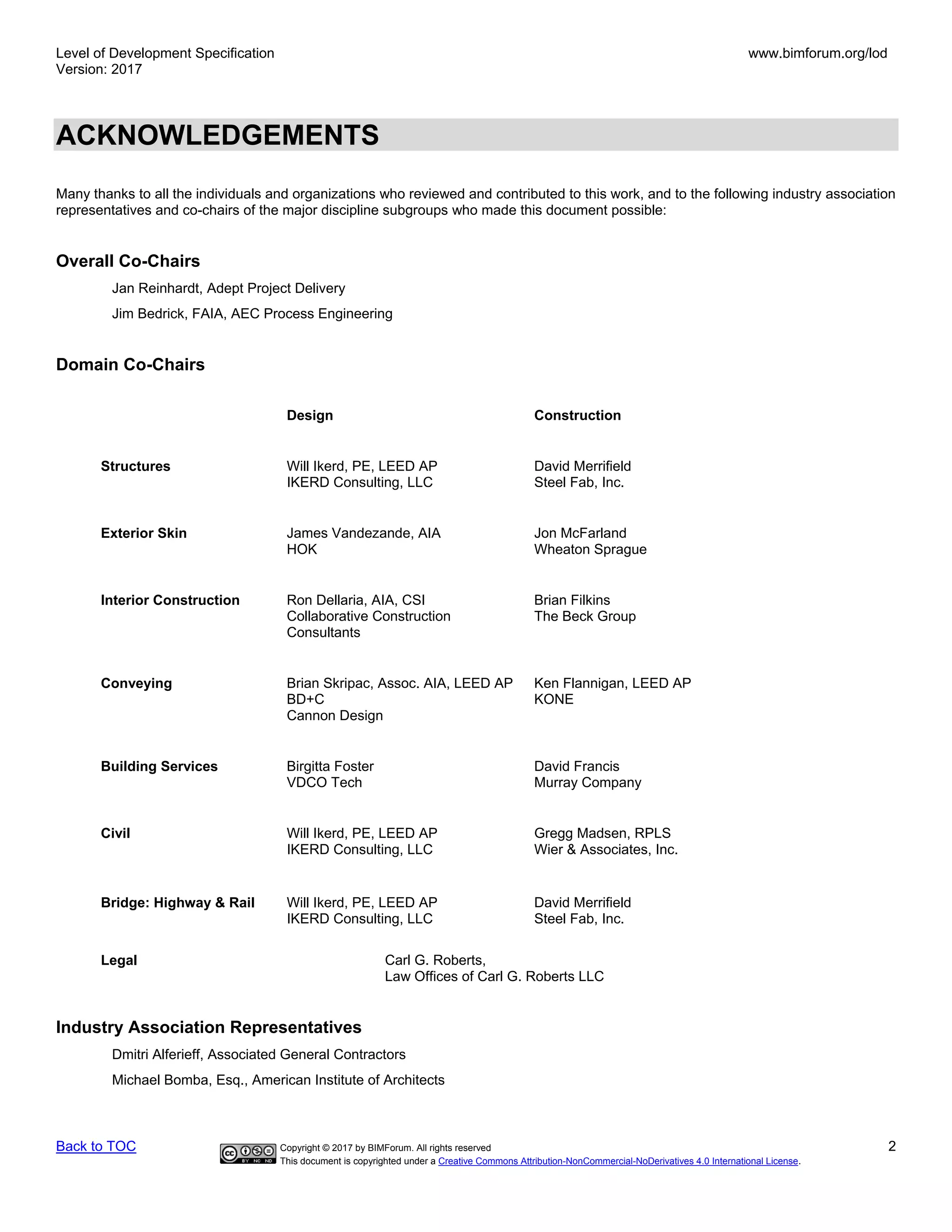 Level of Development Specification
Version: 2017
www.bimforum.org/lod
Back to TOC Copyright © 2017 by BIMForum. All rights reserved 2
This document is copyrighted under a Creative Commons Attribution-NonCommercial-NoDerivatives 4.0 International License.
ACKNOWLEDGEMENTS
Many thanks to all the individuals and organizations who reviewed and contributed to this work, and to the following industry association
representatives and co-chairs of the major discipline subgroups who made this document possible:
Overall Co-Chairs
Jan Reinhardt, Adept Project Delivery
Jim Bedrick, FAIA, AEC Process Engineering
Domain Co-Chairs
Design Construction
Structures Will Ikerd, PE, LEED AP
IKERD Consulting, LLC
David Merrifield
Steel Fab, Inc.
Exterior Skin James Vandezande, AIA
HOK
Jon McFarland
Wheaton Sprague
Interior Construction Ron Dellaria, AIA, CSI
Collaborative Construction
Consultants
Brian Filkins
The Beck Group
Conveying Brian Skripac, Assoc. AIA, LEED AP
BD+C
Cannon Design
Ken Flannigan, LEED AP
KONE
Building Services Birgitta Foster
VDCO Tech
David Francis
Murray Company
Civil Will Ikerd, PE, LEED AP
IKERD Consulting, LLC
Gregg Madsen, RPLS
Wier & Associates, Inc.
Bridge: Highway & Rail Will Ikerd, PE, LEED AP
IKERD Consulting, LLC
David Merrifield
Steel Fab, Inc.
Legal Carl G. Roberts,
Law Offices of Carl G. Roberts LLC
Industry Association Representatives
Dmitri Alferieff, Associated General Contractors
Michael Bomba, Esq., American Institute of Architects
 