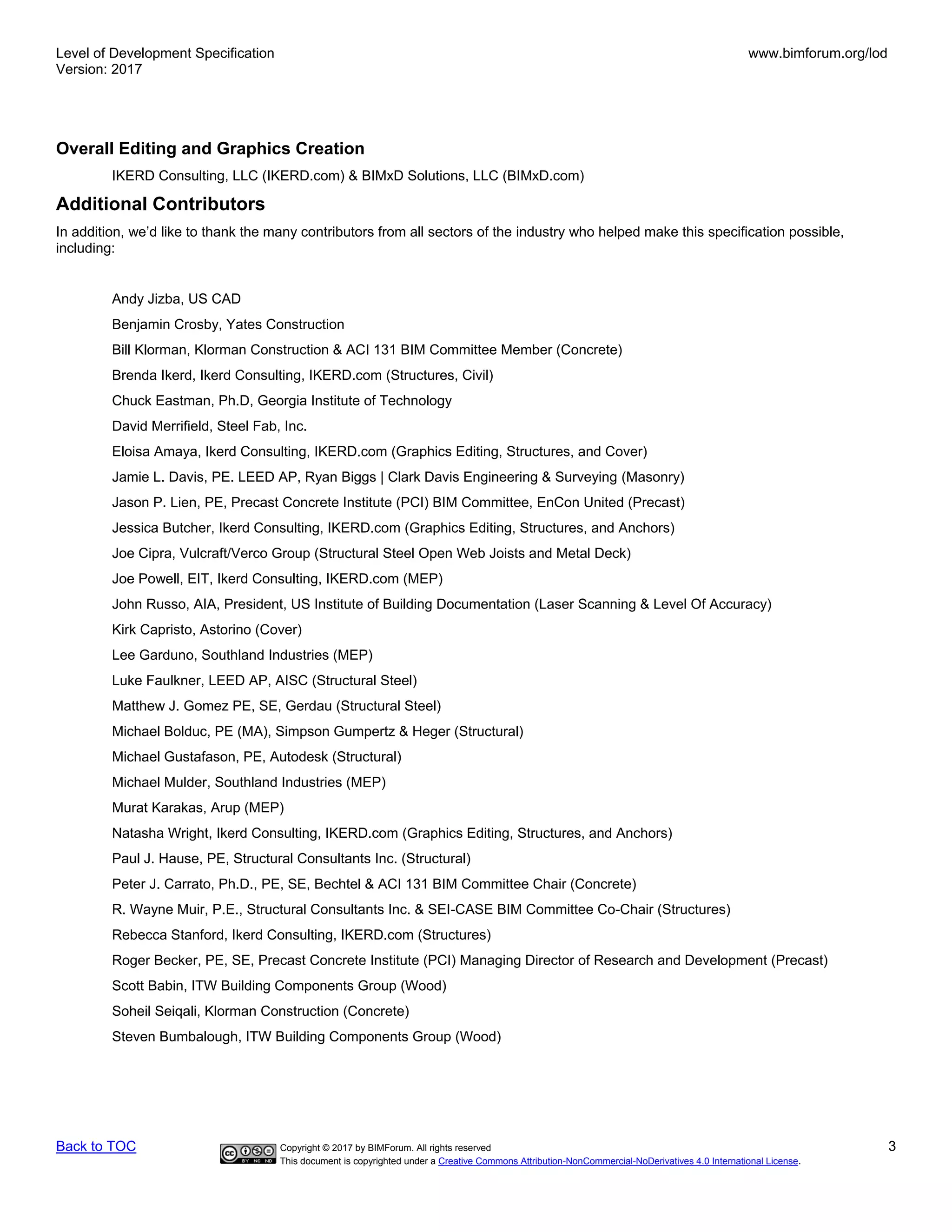 Level of Development Specification
Version: 2017
www.bimforum.org/lod
Back to TOC Copyright © 2017 by BIMForum. All rights reserved 3
This document is copyrighted under a Creative Commons Attribution-NonCommercial-NoDerivatives 4.0 International License.
Overall Editing and Graphics Creation
IKERD Consulting, LLC (IKERD.com) & BIMxD Solutions, LLC (BIMxD.com)
Additional Contributors
In addition, we’d like to thank the many contributors from all sectors of the industry who helped make this specification possible,
including:
Andy Jizba, US CAD
Benjamin Crosby, Yates Construction
Bill Klorman, Klorman Construction & ACI 131 BIM Committee Member (Concrete)
Brenda Ikerd, Ikerd Consulting, IKERD.com (Structures, Civil)
Chuck Eastman, Ph.D, Georgia Institute of Technology
David Merrifield, Steel Fab, Inc.
Eloisa Amaya, Ikerd Consulting, IKERD.com (Graphics Editing, Structures, and Cover)
Jamie L. Davis, PE. LEED AP, Ryan Biggs | Clark Davis Engineering & Surveying (Masonry)
Jason P. Lien, PE, Precast Concrete Institute (PCI) BIM Committee, EnCon United (Precast)
Jessica Butcher, Ikerd Consulting, IKERD.com (Graphics Editing, Structures, and Anchors)
Joe Cipra, Vulcraft/Verco Group (Structural Steel Open Web Joists and Metal Deck)
Joe Powell, EIT, Ikerd Consulting, IKERD.com (MEP)
John Russo, AIA, President, US Institute of Building Documentation (Laser Scanning & Level Of Accuracy)
Kirk Capristo, Astorino (Cover)
Lee Garduno, Southland Industries (MEP)
Luke Faulkner, LEED AP, AISC (Structural Steel)
Matthew J. Gomez PE, SE, Gerdau (Structural Steel)
Michael Bolduc, PE (MA), Simpson Gumpertz & Heger (Structural)
Michael Gustafason, PE, Autodesk (Structural)
Michael Mulder, Southland Industries (MEP)
Murat Karakas, Arup (MEP)
Natasha Wright, Ikerd Consulting, IKERD.com (Graphics Editing, Structures, and Anchors)
Paul J. Hause, PE, Structural Consultants Inc. (Structural)
Peter J. Carrato, Ph.D., PE, SE, Bechtel & ACI 131 BIM Committee Chair (Concrete)
R. Wayne Muir, P.E., Structural Consultants Inc. & SEI-CASE BIM Committee Co-Chair (Structures)
Rebecca Stanford, Ikerd Consulting, IKERD.com (Structures)
Roger Becker, PE, SE, Precast Concrete Institute (PCI) Managing Director of Research and Development (Precast)
Scott Babin, ITW Building Components Group (Wood)
Soheil Seiqali, Klorman Construction (Concrete)
Steven Bumbalough, ITW Building Components Group (Wood)
 