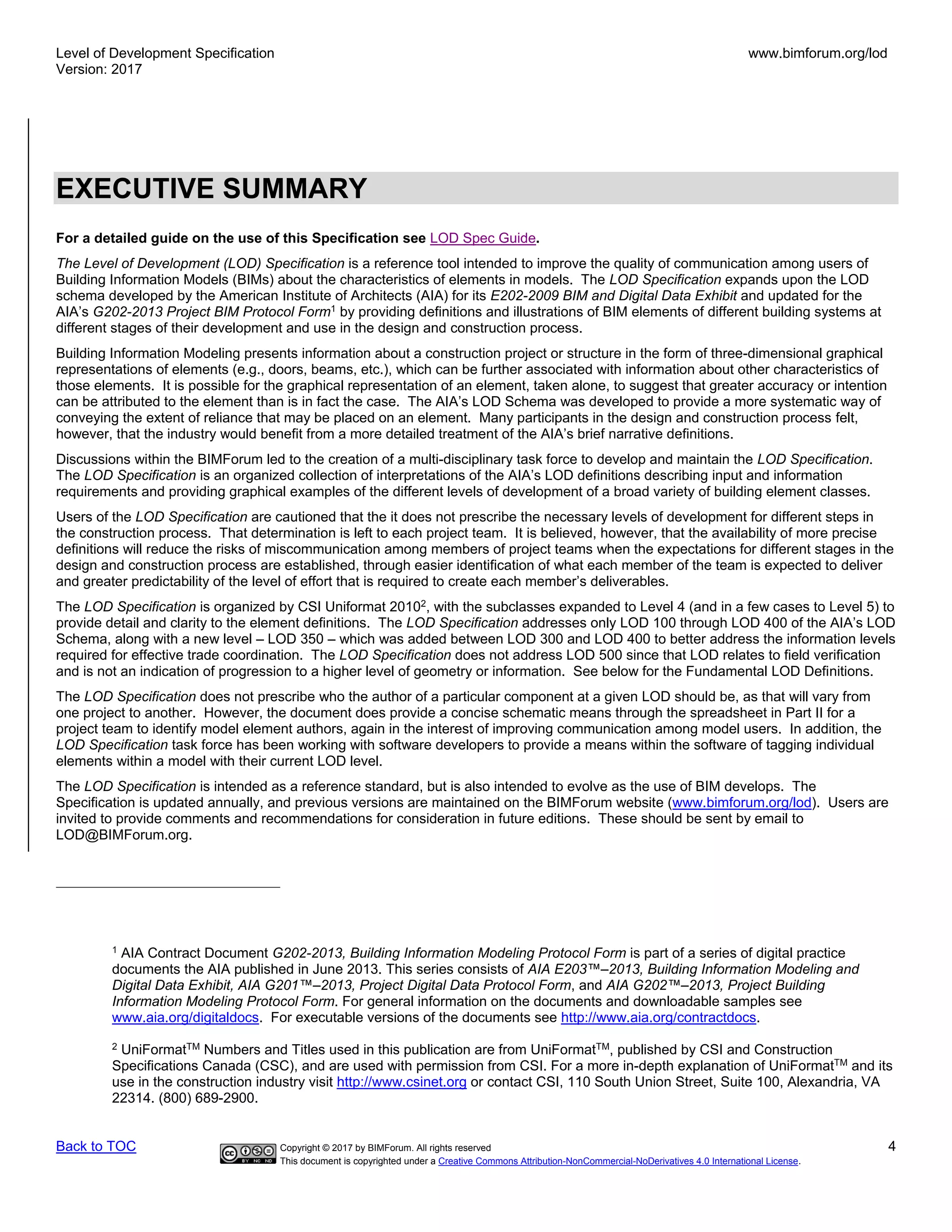 Level of Development Specification
Version: 2017
www.bimforum.org/lod
Back to TOC Copyright © 2017 by BIMForum. All rights reserved 4
This document is copyrighted under a Creative Commons Attribution-NonCommercial-NoDerivatives 4.0 International License.
EXECUTIVE SUMMARY
For a detailed guide on the use of this Specification see LOD Spec Guide.
The Level of Development (LOD) Specification is a reference tool intended to improve the quality of communication among users of
Building Information Models (BIMs) about the characteristics of elements in models. The LOD Specification expands upon the LOD
schema developed by the American Institute of Architects (AIA) for its E202-2009 BIM and Digital Data Exhibit and updated for the
AIA’s G202-2013 Project BIM Protocol Form1
by providing definitions and illustrations of BIM elements of different building systems at
different stages of their development and use in the design and construction process.
Building Information Modeling presents information about a construction project or structure in the form of three-dimensional graphical
representations of elements (e.g., doors, beams, etc.), which can be further associated with information about other characteristics of
those elements. It is possible for the graphical representation of an element, taken alone, to suggest that greater accuracy or intention
can be attributed to the element than is in fact the case. The AIA’s LOD Schema was developed to provide a more systematic way of
conveying the extent of reliance that may be placed on an element. Many participants in the design and construction process felt,
however, that the industry would benefit from a more detailed treatment of the AIA’s brief narrative definitions.
Discussions within the BIMForum led to the creation of a multi-disciplinary task force to develop and maintain the LOD Specification.
The LOD Specification is an organized collection of interpretations of the AIA’s LOD definitions describing input and information
requirements and providing graphical examples of the different levels of development of a broad variety of building element classes.
Users of the LOD Specification are cautioned that the it does not prescribe the necessary levels of development for different steps in
the construction process. That determination is left to each project team. It is believed, however, that the availability of more precise
definitions will reduce the risks of miscommunication among members of project teams when the expectations for different stages in the
design and construction process are established, through easier identification of what each member of the team is expected to deliver
and greater predictability of the level of effort that is required to create each member’s deliverables.
The LOD Specification is organized by CSI Uniformat 20102
, with the subclasses expanded to Level 4 (and in a few cases to Level 5) to
provide detail and clarity to the element definitions. The LOD Specification addresses only LOD 100 through LOD 400 of the AIA’s LOD
Schema, along with a new level – LOD 350 – which was added between LOD 300 and LOD 400 to better address the information levels
required for effective trade coordination. The LOD Specification does not address LOD 500 since that LOD relates to field verification
and is not an indication of progression to a higher level of geometry or information. See below for the Fundamental LOD Definitions.
The LOD Specification does not prescribe who the author of a particular component at a given LOD should be, as that will vary from
one project to another. However, the document does provide a concise schematic means through the spreadsheet in Part II for a
project team to identify model element authors, again in the interest of improving communication among model users. In addition, the
LOD Specification task force has been working with software developers to provide a means within the software of tagging individual
elements within a model with their current LOD level.
The LOD Specification is intended as a reference standard, but is also intended to evolve as the use of BIM develops. The
Specification is updated annually, and previous versions are maintained on the BIMForum website (www.bimforum.org/lod). Users are
invited to provide comments and recommendations for consideration in future editions. These should be sent by email to
LOD@BIMForum.org.
1
AIA Contract Document G202-2013, Building Information Modeling Protocol Form is part of a series of digital practice
documents the AIA published in June 2013. This series consists of AIA E203™–2013, Building Information Modeling and
Digital Data Exhibit, AIA G201™–2013, Project Digital Data Protocol Form, and AIA G202™–2013, Project Building
Information Modeling Protocol Form. For general information on the documents and downloadable samples see
www.aia.org/digitaldocs. For executable versions of the documents see http://www.aia.org/contractdocs.
2
UniFormatTM
Numbers and Titles used in this publication are from UniFormatTM
, published by CSI and Construction
Specifications Canada (CSC), and are used with permission from CSI. For a more in-depth explanation of UniFormatTM
and its
use in the construction industry visit http://www.csinet.org or contact CSI, 110 South Union Street, Suite 100, Alexandria, VA
22314. (800) 689-2900.
 