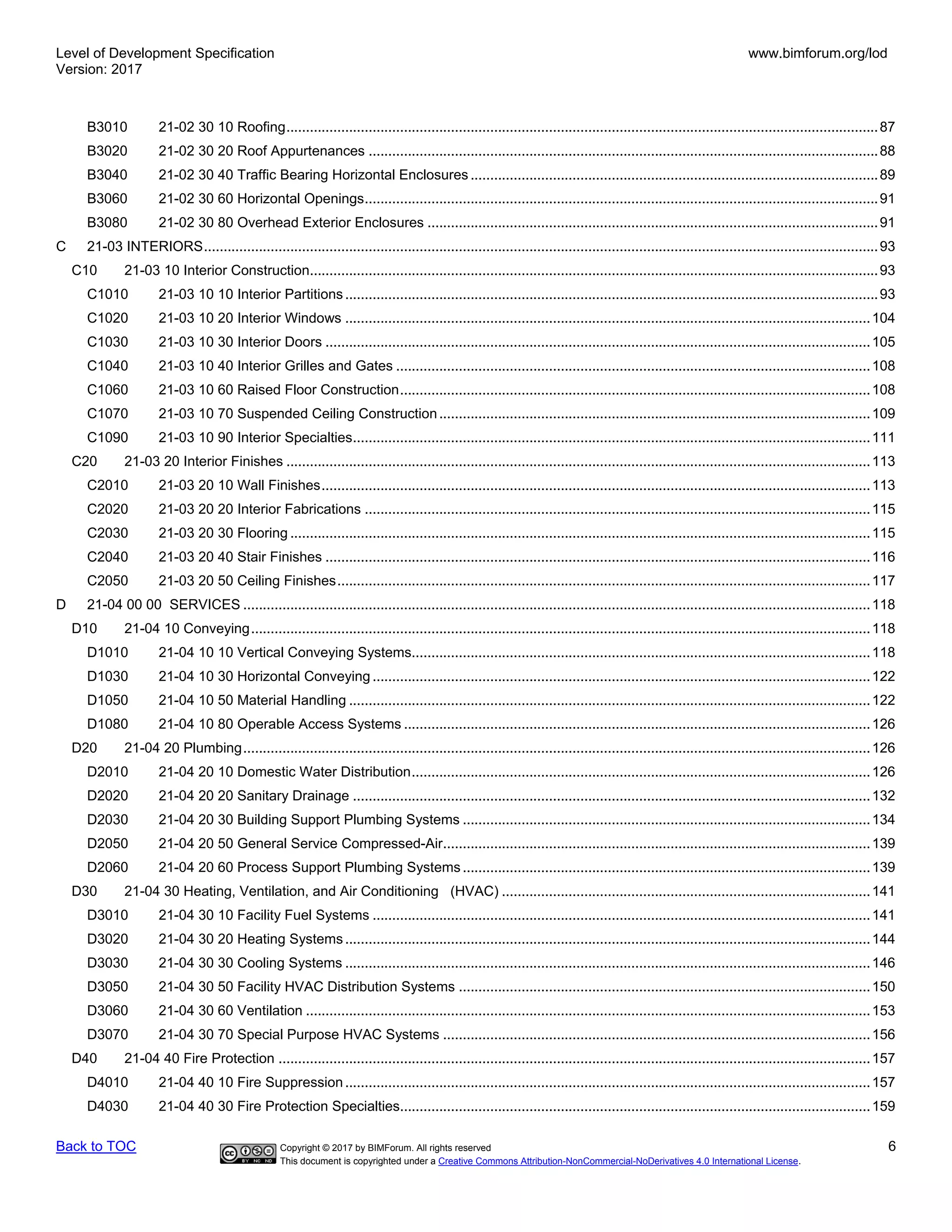 Level of Development Specification
Version: 2017
www.bimforum.org/lod
Back to TOC Copyright © 2017 by BIMForum. All rights reserved 6
This document is copyrighted under a Creative Commons Attribution-NonCommercial-NoDerivatives 4.0 International License.
B3010 21-02 30 10 Roofing.......................................................................................................................................................87
B3020 21-02 30 20 Roof Appurtenances ..................................................................................................................................88
B3040 21-02 30 40 Traffic Bearing Horizontal Enclosures ........................................................................................................89
B3060 21-02 30 60 Horizontal Openings...................................................................................................................................91
B3080 21-02 30 80 Overhead Exterior Enclosures ...................................................................................................................91
C 21-03 INTERIORS............................................................................................................................................................................93
C10 21-03 10 Interior Construction.................................................................................................................................................93
C1010 21-03 10 10 Interior Partitions........................................................................................................................................93
C1020 21-03 10 20 Interior Windows ......................................................................................................................................104
C1030 21-03 10 30 Interior Doors ...........................................................................................................................................105
C1040 21-03 10 40 Interior Grilles and Gates .........................................................................................................................108
C1060 21-03 10 60 Raised Floor Construction........................................................................................................................108
C1070 21-03 10 70 Suspended Ceiling Construction..............................................................................................................109
C1090 21-03 10 90 Interior Specialties....................................................................................................................................111
C20 21-03 20 Interior Finishes .....................................................................................................................................................113
C2010 21-03 20 10 Wall Finishes............................................................................................................................................113
C2020 21-03 20 20 Interior Fabrications .................................................................................................................................115
C2030 21-03 20 30 Flooring ....................................................................................................................................................115
C2040 21-03 20 40 Stair Finishes ...........................................................................................................................................116
C2050 21-03 20 50 Ceiling Finishes........................................................................................................................................117
D 21-04 00 00 SERVICES ................................................................................................................................................................118
D10 21-04 10 Conveying..............................................................................................................................................................118
D1010 21-04 10 10 Vertical Conveying Systems.....................................................................................................................118
D1030 21-04 10 30 Horizontal Conveying ...............................................................................................................................122
D1050 21-04 10 50 Material Handling .....................................................................................................................................122
D1080 21-04 10 80 Operable Access Systems .......................................................................................................................126
D20 21-04 20 Plumbing................................................................................................................................................................126
D2010 21-04 20 10 Domestic Water Distribution.....................................................................................................................126
D2020 21-04 20 20 Sanitary Drainage ....................................................................................................................................132
D2030 21-04 20 30 Building Support Plumbing Systems ........................................................................................................134
D2050 21-04 20 50 General Service Compressed-Air.............................................................................................................139
D2060 21-04 20 60 Process Support Plumbing Systems........................................................................................................139
D30 21-04 30 Heating, Ventilation, and Air Conditioning (HVAC) ..............................................................................................141
D3010 21-04 30 10 Facility Fuel Systems ...............................................................................................................................141
D3020 21-04 30 20 Heating Systems......................................................................................................................................144
D3030 21-04 30 30 Cooling Systems ......................................................................................................................................146
D3050 21-04 30 50 Facility HVAC Distribution Systems .........................................................................................................150
D3060 21-04 30 60 Ventilation ................................................................................................................................................153
D3070 21-04 30 70 Special Purpose HVAC Systems .............................................................................................................156
D40 21-04 40 Fire Protection .......................................................................................................................................................157
D4010 21-04 40 10 Fire Suppression......................................................................................................................................157
D4030 21-04 40 30 Fire Protection Specialties........................................................................................................................159
 