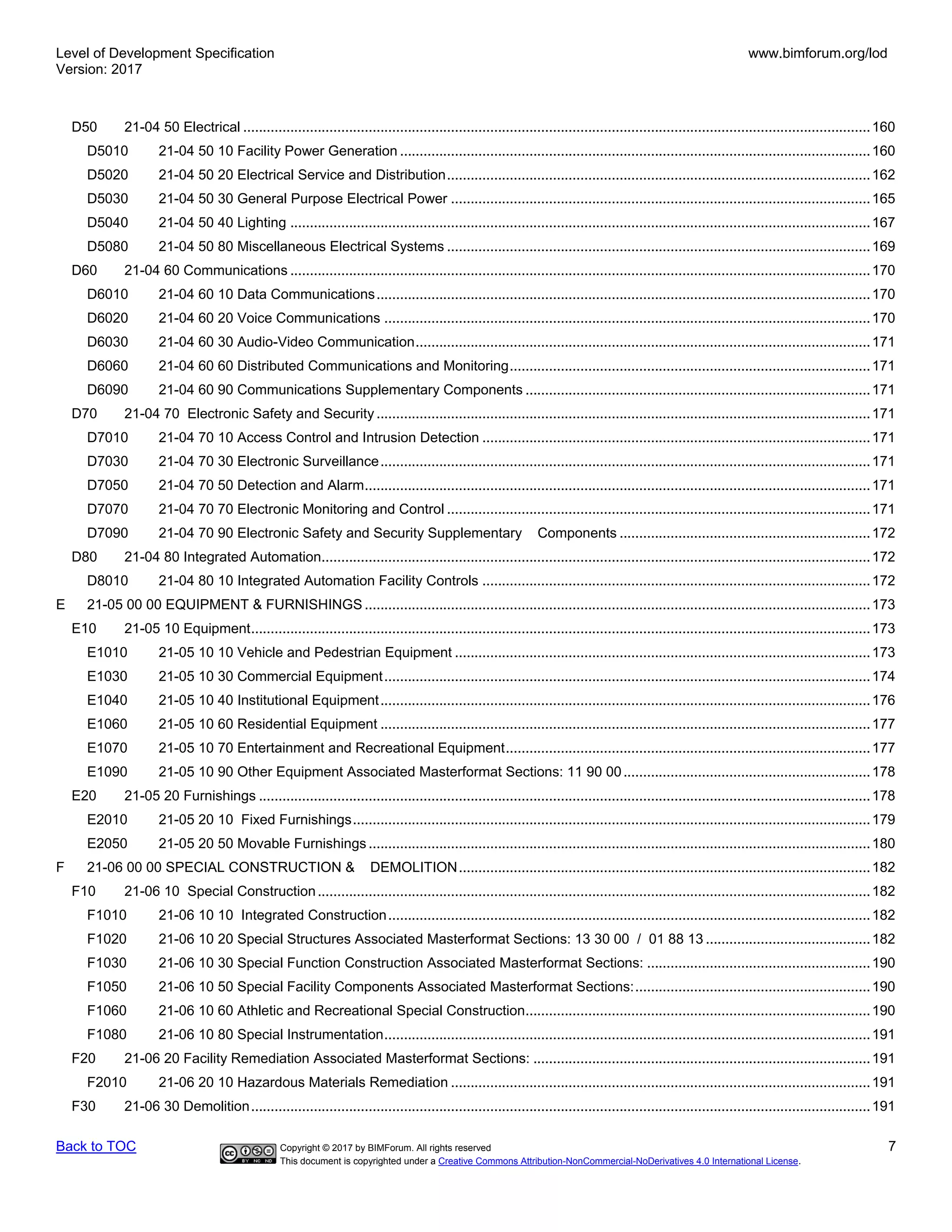 Level of Development Specification
Version: 2017
www.bimforum.org/lod
Back to TOC Copyright © 2017 by BIMForum. All rights reserved 7
This document is copyrighted under a Creative Commons Attribution-NonCommercial-NoDerivatives 4.0 International License.
D50 21-04 50 Electrical ................................................................................................................................................................160
D5010 21-04 50 10 Facility Power Generation ........................................................................................................................160
D5020 21-04 50 20 Electrical Service and Distribution............................................................................................................162
D5030 21-04 50 30 General Purpose Electrical Power ...........................................................................................................165
D5040 21-04 50 40 Lighting ....................................................................................................................................................167
D5080 21-04 50 80 Miscellaneous Electrical Systems ............................................................................................................169
D60 21-04 60 Communications ....................................................................................................................................................170
D6010 21-04 60 10 Data Communications..............................................................................................................................170
D6020 21-04 60 20 Voice Communications ............................................................................................................................170
D6030 21-04 60 30 Audio-Video Communication....................................................................................................................171
D6060 21-04 60 60 Distributed Communications and Monitoring............................................................................................171
D6090 21-04 60 90 Communications Supplementary Components ........................................................................................171
D70 21-04 70 Electronic Safety and Security ..............................................................................................................................171
D7010 21-04 70 10 Access Control and Intrusion Detection ...................................................................................................171
D7030 21-04 70 30 Electronic Surveillance.............................................................................................................................171
D7050 21-04 70 50 Detection and Alarm.................................................................................................................................171
D7070 21-04 70 70 Electronic Monitoring and Control ............................................................................................................171
D7090 21-04 70 90 Electronic Safety and Security Supplementary Components ................................................................172
D80 21-04 80 Integrated Automation............................................................................................................................................172
D8010 21-04 80 10 Integrated Automation Facility Controls ...................................................................................................172
E 21-05 00 00 EQUIPMENT & FURNISHINGS .................................................................................................................................173
E10 21-05 10 Equipment..............................................................................................................................................................173
E1010 21-05 10 10 Vehicle and Pedestrian Equipment ..........................................................................................................173
E1030 21-05 10 30 Commercial Equipment............................................................................................................................174
E1040 21-05 10 40 Institutional Equipment.............................................................................................................................176
E1060 21-05 10 60 Residential Equipment .............................................................................................................................177
E1070 21-05 10 70 Entertainment and Recreational Equipment.............................................................................................177
E1090 21-05 10 90 Other Equipment Associated Masterformat Sections: 11 90 00...............................................................178
E20 21-05 20 Furnishings ............................................................................................................................................................178
E2010 21-05 20 10 Fixed Furnishings....................................................................................................................................179
E2050 21-05 20 50 Movable Furnishings ................................................................................................................................180
F 21-06 00 00 SPECIAL CONSTRUCTION & DEMOLITION.........................................................................................................182
F10 21-06 10 Special Construction.............................................................................................................................................182
F1010 21-06 10 10 Integrated Construction...........................................................................................................................182
F1020 21-06 10 20 Special Structures Associated Masterformat Sections: 13 30 00 / 01 88 13 ..........................................182
F1030 21-06 10 30 Special Function Construction Associated Masterformat Sections: .........................................................190
F1050 21-06 10 50 Special Facility Components Associated Masterformat Sections:............................................................190
F1060 21-06 10 60 Athletic and Recreational Special Construction........................................................................................190
F1080 21-06 10 80 Special Instrumentation............................................................................................................................191
F20 21-06 20 Facility Remediation Associated Masterformat Sections: ......................................................................................191
F2010 21-06 20 10 Hazardous Materials Remediation ...........................................................................................................191
F30 21-06 30 Demolition..............................................................................................................................................................191
 