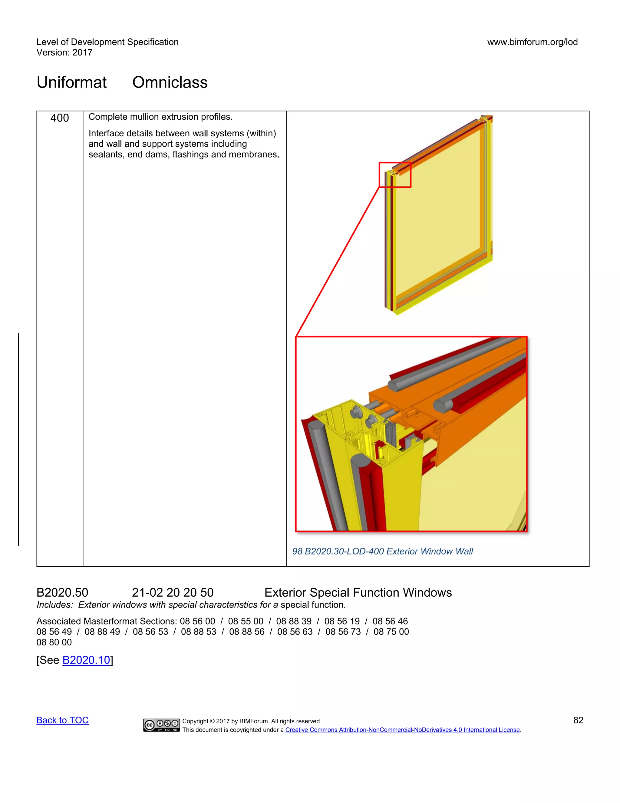 Level of Development Specification
Version: 2017
www.bimforum.org/lod
Uniformat Omniclass
Back to TOC Copyright © 2017 by BIMForum. All rights reserved 82
This document is copyrighted under a Creative Commons Attribution-NonCommercial-NoDerivatives 4.0 International License.
400 Complete mullion extrusion profiles.
Interface details between wall systems (within)
and wall and support systems including
sealants, end dams, flashings and membranes.
98 B2020.30-LOD-400 Exterior Window Wall
B2020.50 21-02 20 20 50 Exterior Special Function Windows
Includes: Exterior windows with special characteristics for a special function.
Associated Masterformat Sections: 08 56 00 / 08 55 00 / 08 88 39 / 08 56 19 / 08 56 46
08 56 49 / 08 88 49 / 08 56 53 / 08 88 53 / 08 88 56 / 08 56 63 / 08 56 73 / 08 75 00
08 80 00
[See B2020.10]
 