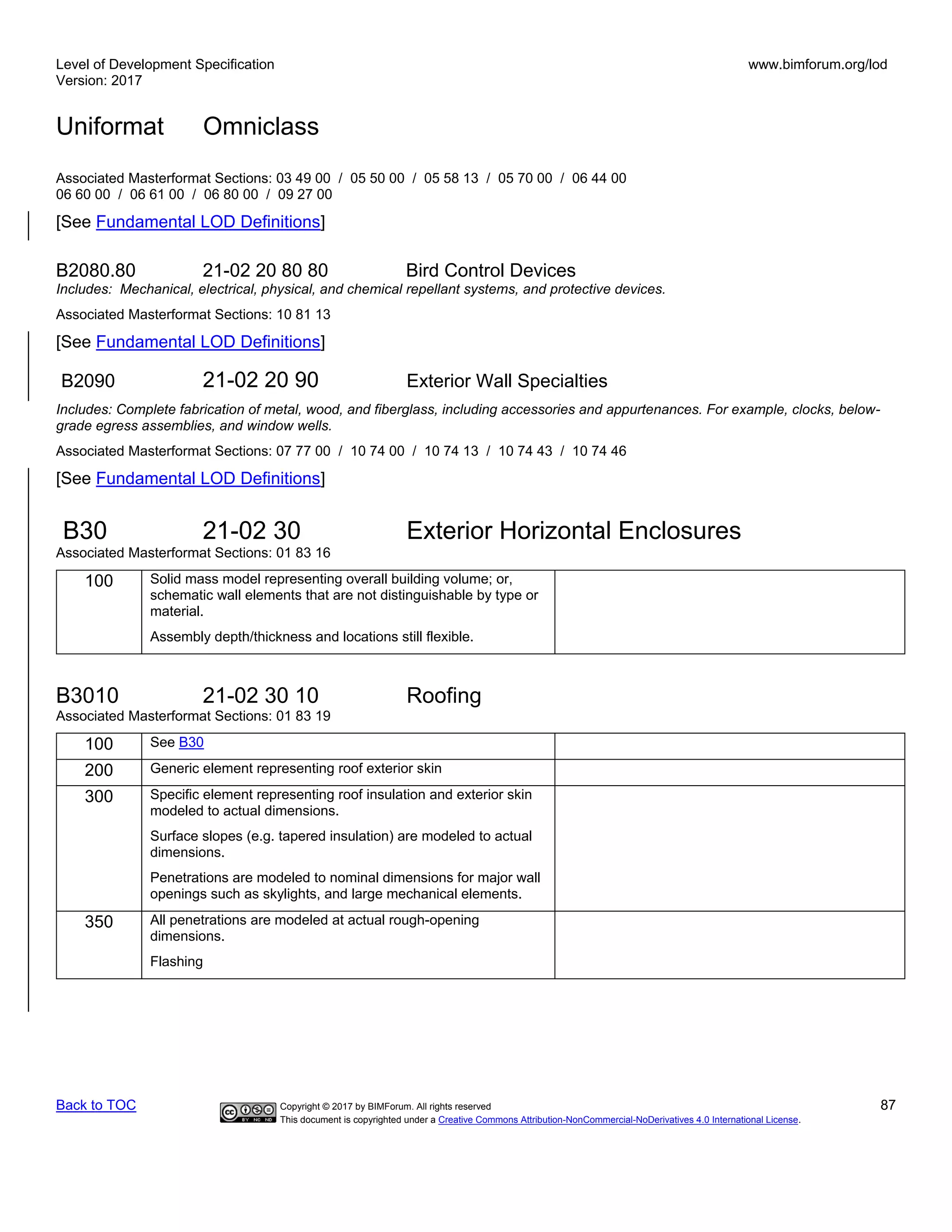 Level of Development Specification
Version: 2017
www.bimforum.org/lod
Uniformat Omniclass
Back to TOC Copyright © 2017 by BIMForum. All rights reserved 87
This document is copyrighted under a Creative Commons Attribution-NonCommercial-NoDerivatives 4.0 International License.
Associated Masterformat Sections: 03 49 00 / 05 50 00 / 05 58 13 / 05 70 00 / 06 44 00
06 60 00 / 06 61 00 / 06 80 00 / 09 27 00
[See Fundamental LOD Definitions]
B2080.80 21-02 20 80 80 Bird Control Devices
Includes: Mechanical, electrical, physical, and chemical repellant systems, and protective devices.
Associated Masterformat Sections: 10 81 13
[See Fundamental LOD Definitions]
B2090 21-02 20 90 Exterior Wall Specialties
Includes: Complete fabrication of metal, wood, and fiberglass, including accessories and appurtenances. For example, clocks, below-
grade egress assemblies, and window wells.
Associated Masterformat Sections: 07 77 00 / 10 74 00 / 10 74 13 / 10 74 43 / 10 74 46
[See Fundamental LOD Definitions]
B30 21-02 30 Exterior Horizontal Enclosures
Associated Masterformat Sections: 01 83 16
100 Solid mass model representing overall building volume; or,
schematic wall elements that are not distinguishable by type or
material.
Assembly depth/thickness and locations still flexible.
B3010 21-02 30 10 Roofing
Associated Masterformat Sections: 01 83 19
100 See B30
200 Generic element representing roof exterior skin
300 Specific element representing roof insulation and exterior skin
modeled to actual dimensions.
Surface slopes (e.g. tapered insulation) are modeled to actual
dimensions.
Penetrations are modeled to nominal dimensions for major wall
openings such as skylights, and large mechanical elements.
350 All penetrations are modeled at actual rough-opening
dimensions.
Flashing
 