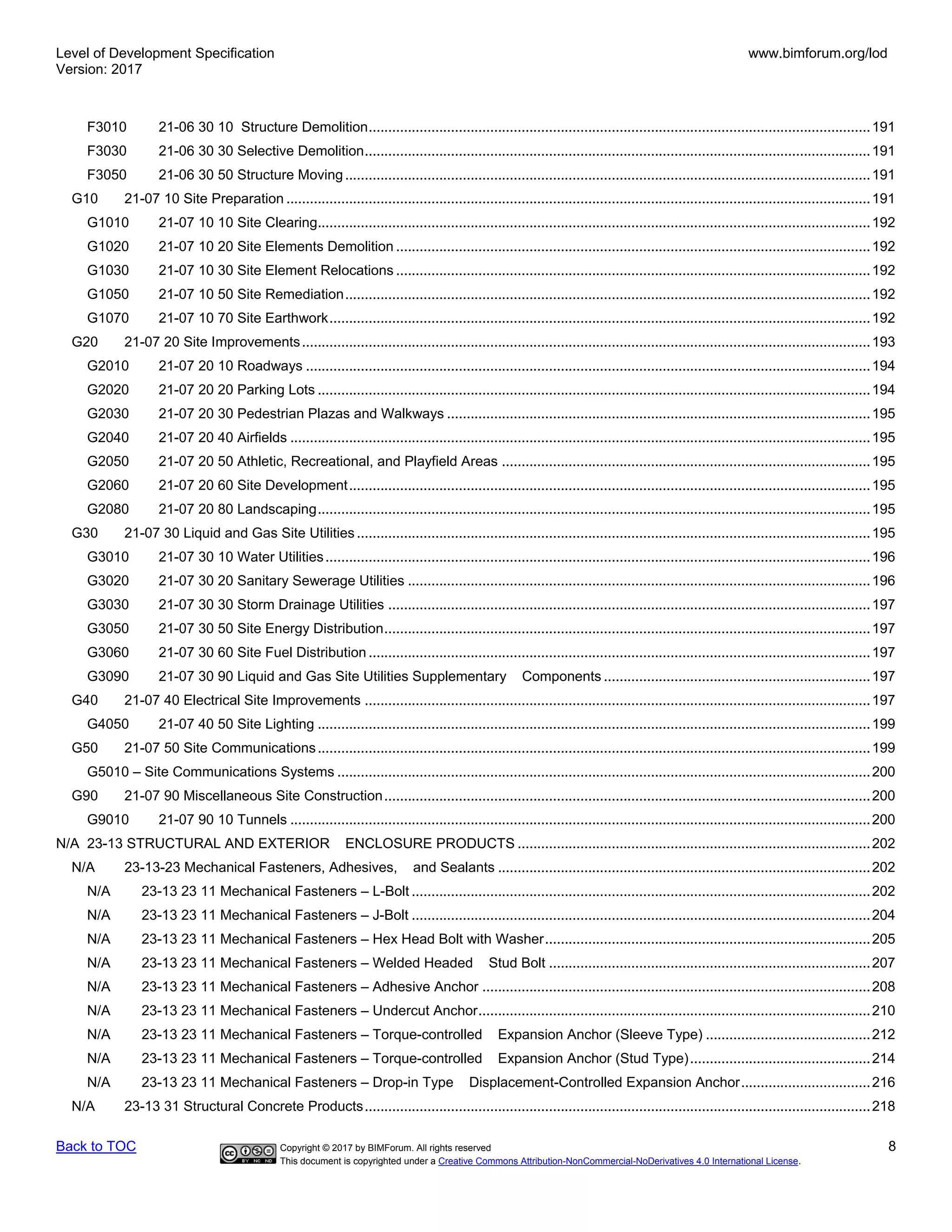 Level of Development Specification
Version: 2017
www.bimforum.org/lod
Back to TOC Copyright © 2017 by BIMForum. All rights reserved 8
This document is copyrighted under a Creative Commons Attribution-NonCommercial-NoDerivatives 4.0 International License.
F3010 21-06 30 10 Structure Demolition................................................................................................................................191
F3030 21-06 30 30 Selective Demolition.................................................................................................................................191
F3050 21-06 30 50 Structure Moving......................................................................................................................................191
G10 21-07 10 Site Preparation .....................................................................................................................................................191
G1010 21-07 10 10 Site Clearing.............................................................................................................................................192
G1020 21-07 10 20 Site Elements Demolition .........................................................................................................................192
G1030 21-07 10 30 Site Element Relocations .........................................................................................................................192
G1050 21-07 10 50 Site Remediation......................................................................................................................................192
G1070 21-07 10 70 Site Earthwork..........................................................................................................................................192
G20 21-07 20 Site Improvements.................................................................................................................................................193
G2010 21-07 20 10 Roadways ................................................................................................................................................194
G2020 21-07 20 20 Parking Lots .............................................................................................................................................194
G2030 21-07 20 30 Pedestrian Plazas and Walkways ............................................................................................................195
G2040 21-07 20 40 Airfields ....................................................................................................................................................195
G2050 21-07 20 50 Athletic, Recreational, and Playfield Areas ..............................................................................................195
G2060 21-07 20 60 Site Development.....................................................................................................................................195
G2080 21-07 20 80 Landscaping.............................................................................................................................................195
G30 21-07 30 Liquid and Gas Site Utilities ...................................................................................................................................195
G3010 21-07 30 10 Water Utilities...........................................................................................................................................196
G3020 21-07 30 20 Sanitary Sewerage Utilities ......................................................................................................................196
G3030 21-07 30 30 Storm Drainage Utilities ...........................................................................................................................197
G3050 21-07 30 50 Site Energy Distribution............................................................................................................................197
G3060 21-07 30 60 Site Fuel Distribution ................................................................................................................................197
G3090 21-07 30 90 Liquid and Gas Site Utilities Supplementary Components ....................................................................197
G40 21-07 40 Electrical Site Improvements .................................................................................................................................197
G4050 21-07 40 50 Site Lighting .............................................................................................................................................199
G50 21-07 50 Site Communications.............................................................................................................................................199
G5010 – Site Communications Systems ........................................................................................................................................200
G90 21-07 90 Miscellaneous Site Construction............................................................................................................................200
G9010 21-07 90 10 Tunnels ....................................................................................................................................................200
N/A 23-13 STRUCTURAL AND EXTERIOR ENCLOSURE PRODUCTS ..........................................................................................202
N/A 23-13-23 Mechanical Fasteners, Adhesives, and Sealants ...............................................................................................202
N/A 23-13 23 11 Mechanical Fasteners – L-Bolt .....................................................................................................................202
N/A 23-13 23 11 Mechanical Fasteners – J-Bolt .....................................................................................................................204
N/A 23-13 23 11 Mechanical Fasteners – Hex Head Bolt with Washer...................................................................................205
N/A 23-13 23 11 Mechanical Fasteners – Welded Headed Stud Bolt ..................................................................................207
N/A 23-13 23 11 Mechanical Fasteners – Adhesive Anchor ...................................................................................................208
N/A 23-13 23 11 Mechanical Fasteners – Undercut Anchor....................................................................................................210
N/A 23-13 23 11 Mechanical Fasteners – Torque-controlled Expansion Anchor (Sleeve Type) ..........................................212
N/A 23-13 23 11 Mechanical Fasteners – Torque-controlled Expansion Anchor (Stud Type)..............................................214
N/A 23-13 23 11 Mechanical Fasteners – Drop-in Type Displacement-Controlled Expansion Anchor.................................216
N/A 23-13 31 Structural Concrete Products.................................................................................................................................218
 