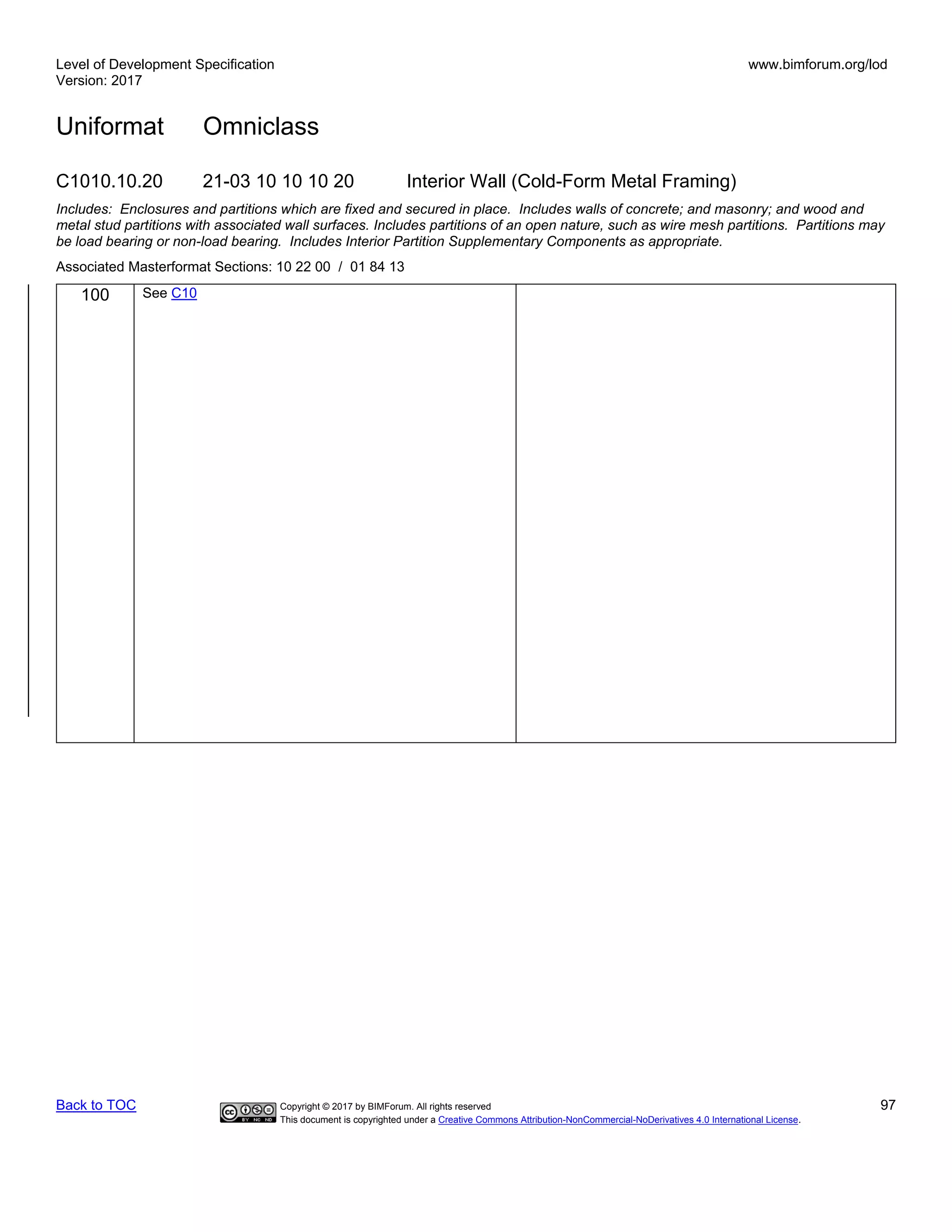 Level of Development Specification
Version: 2017
www.bimforum.org/lod
Uniformat Omniclass
Back to TOC Copyright © 2017 by BIMForum. All rights reserved 97
This document is copyrighted under a Creative Commons Attribution-NonCommercial-NoDerivatives 4.0 International License.
C1010.10.20 21-03 10 10 10 20 Interior Wall (Cold-Form Metal Framing)
Includes: Enclosures and partitions which are fixed and secured in place. Includes walls of concrete; and masonry; and wood and
metal stud partitions with associated wall surfaces. Includes partitions of an open nature, such as wire mesh partitions. Partitions may
be load bearing or non-load bearing. Includes Interior Partition Supplementary Components as appropriate.
Associated Masterformat Sections: 10 22 00 / 01 84 13
100 See C10
 