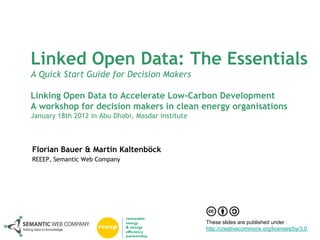 Linked Open Data: The Essentials
A Quick Start Guide for Decision Makers

Linking Open Data to Accelerate Low-Carbon Development
A workshop for decision makers in clean energy organisations
January 18th 2012 in Abu Dhabi, Masdar Institute



Florian Bauer & Martin Kaltenböck
REEEP, Semantic Web Company




                                                   These slides are published under :
                                                   http://creativecommons.org/licenses/by/3.0
 