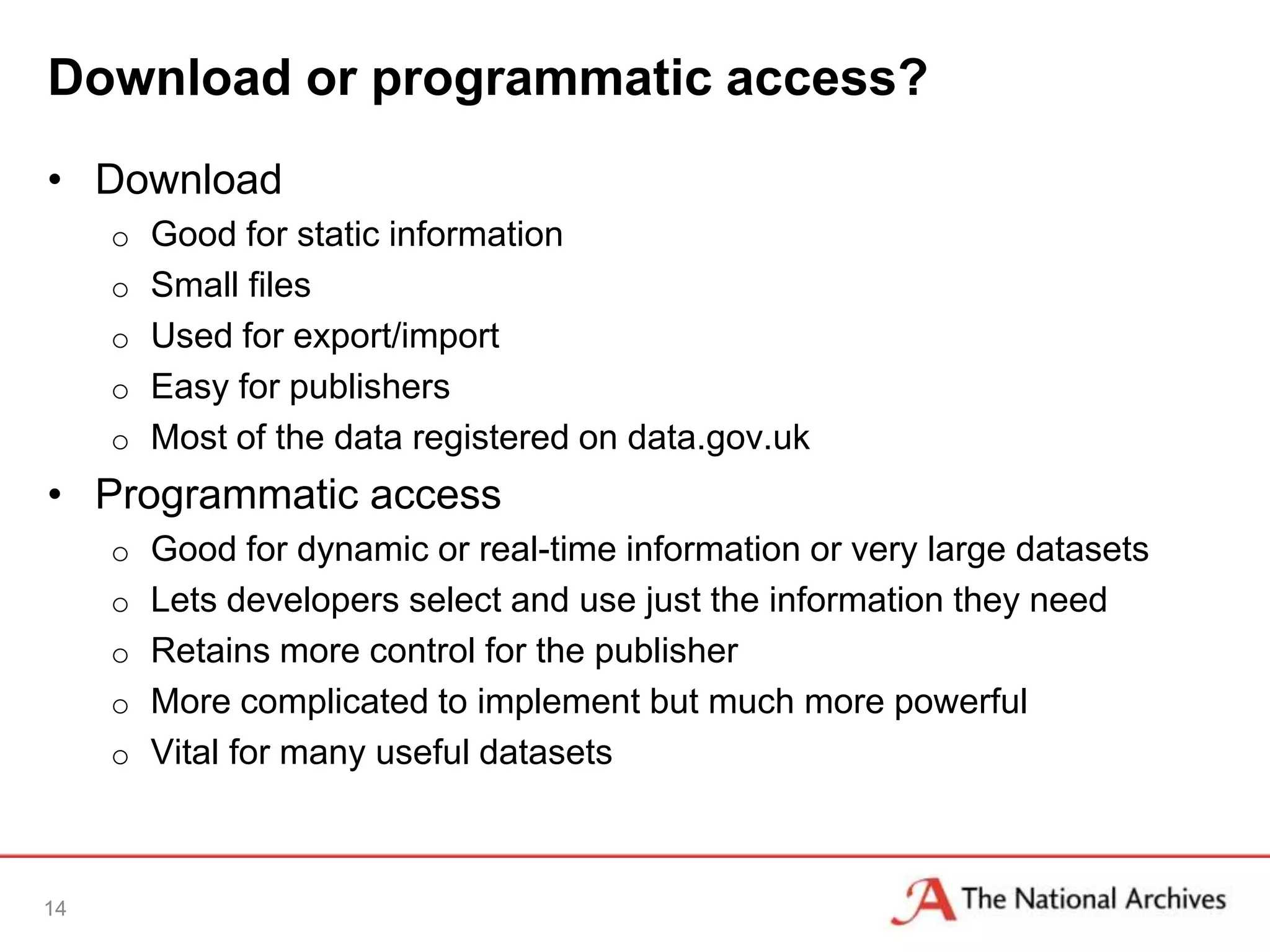Download or programmatic access?
• Download
     o Good for static information
     o Small files
     o Used for export/import
     o Easy for publishers
     o Most of the data registered on data.gov.uk
• Programmatic access
     o Good for dynamic or real-time information or very large datasets
     o Lets developers select and use just the information they need
     o Retains more control for the publisher
     o More complicated to implement but much more powerful
     o Vital for many useful datasets



14
 