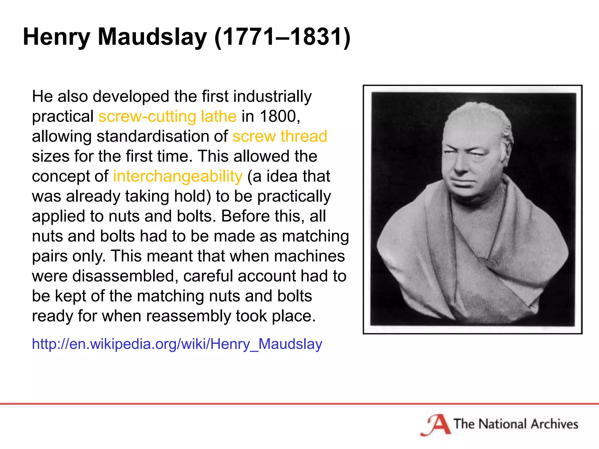 Henry Maudslay (1771–1831)

He also developed the first industrially
practical screw-cutting lathe in 1800,
allowing standardisation of screw thread
sizes for the first time. This allowed the
concept of interchangeability (a idea that
was already taking hold) to be practically
applied to nuts and bolts. Before this, all
nuts and bolts had to be made as matching
pairs only. This meant that when machines
were disassembled, careful account had to
be kept of the matching nuts and bolts
ready for when reassembly took place.
http://en.wikipedia.org/wiki/Henry_Maudslay
 