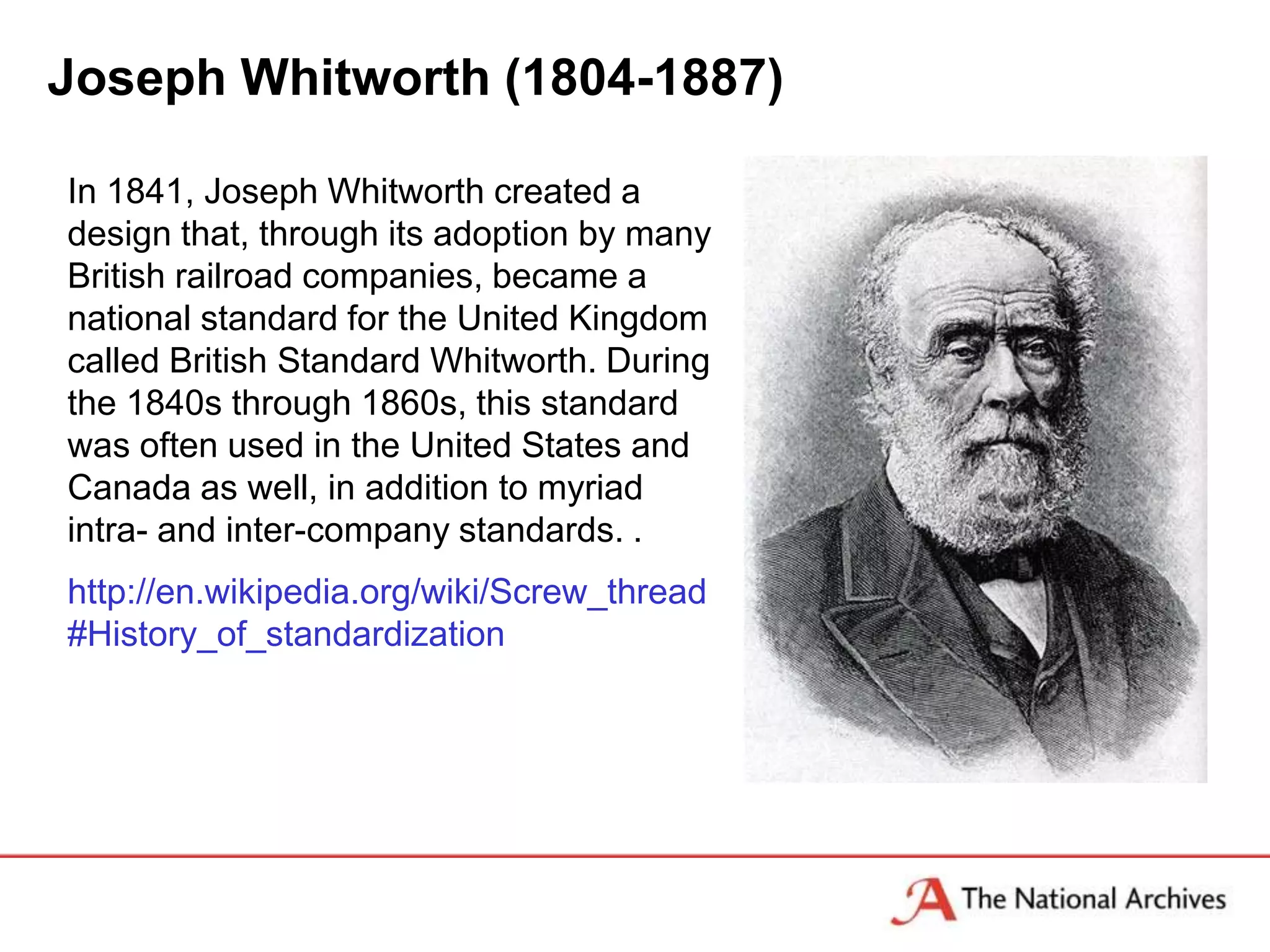 Joseph Whitworth (1804-1887)

In 1841, Joseph Whitworth created a
design that, through its adoption by many
British railroad companies, became a
national standard for the United Kingdom
called British Standard Whitworth. During
the 1840s through 1860s, this standard
was often used in the United States and
Canada as well, in addition to myriad
intra- and inter-company standards. .
http://en.wikipedia.org/wiki/Screw_thread
#History_of_standardization
 