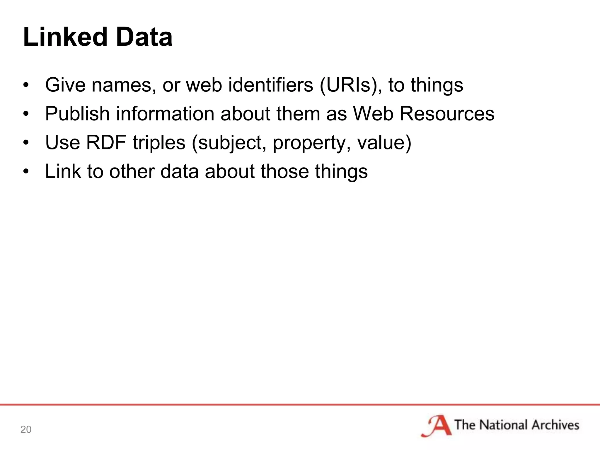 Linked Data
•    Give names, or web identifiers (URIs), to things
•    Publish information about them as Web Resources
•    Use RDF triples (subject, property, value)
•    Link to other data about those things




20
 