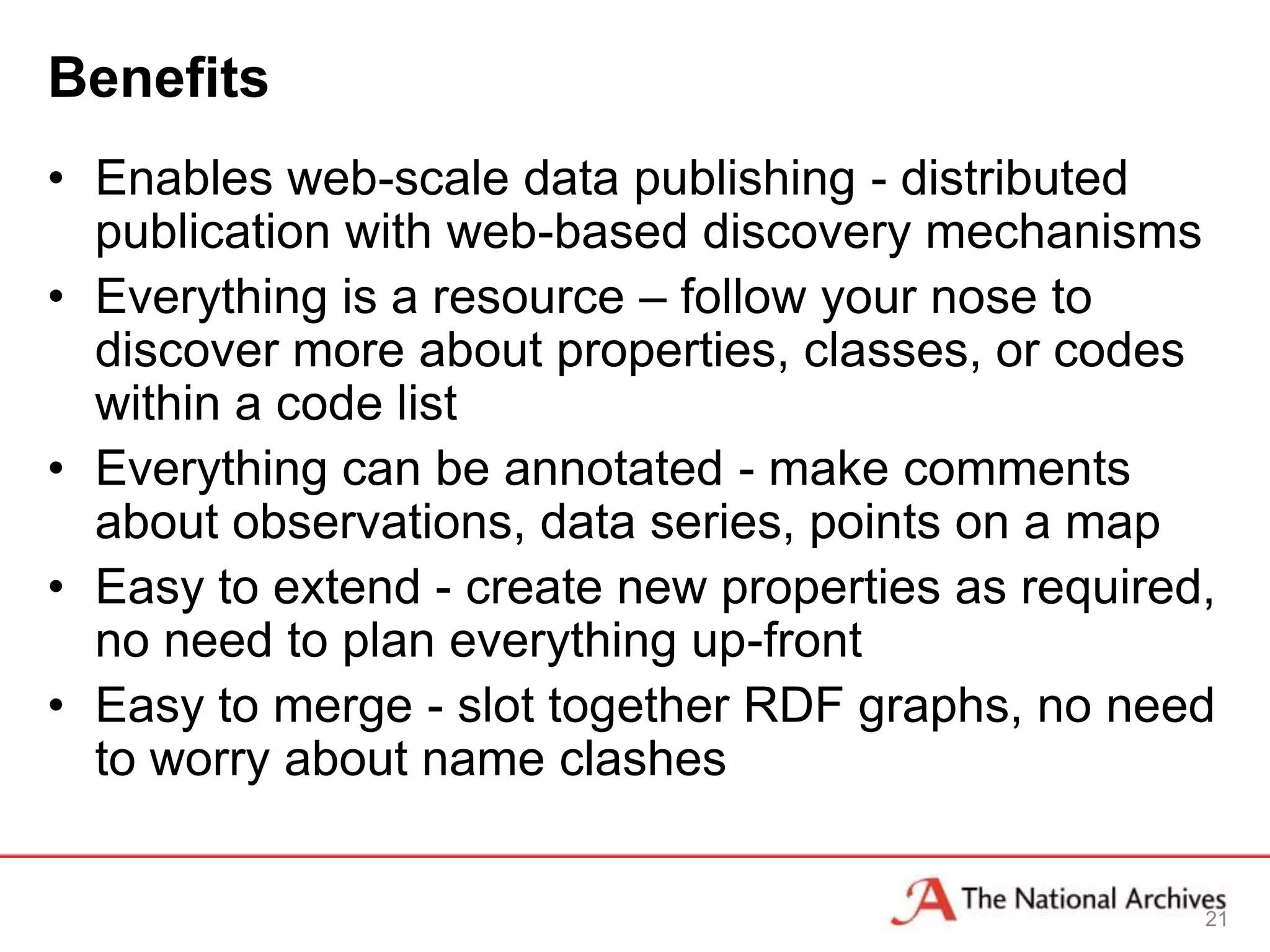 Benefits
• Enables web-scale data publishing - distributed
  publication with web-based discovery mechanisms
• Everything is a resource – follow your nose to
  discover more about properties, classes, or codes
  within a code list
• Everything can be annotated - make comments
  about observations, data series, points on a map
• Easy to extend - create new properties as required,
  no need to plan everything up-front
• Easy to merge - slot together RDF graphs, no need
  to worry about name clashes


                                                    21
 