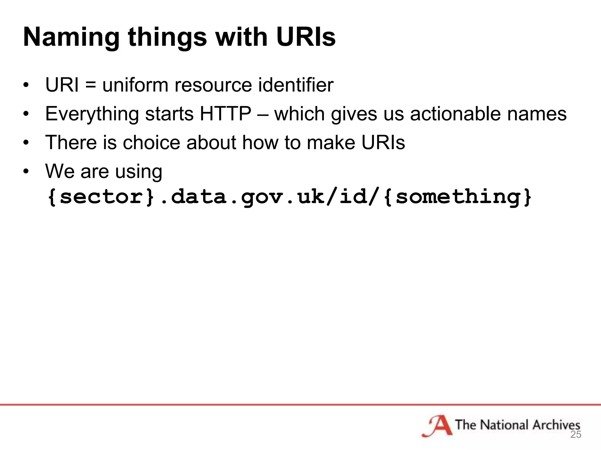 Naming things with URIs
•   URI = uniform resource identifier
•   Everything starts HTTP – which gives us actionable names
•   There is choice about how to make URIs
•   We are using
    {sector}.data.gov.uk/id/{something}




                                                               25
 