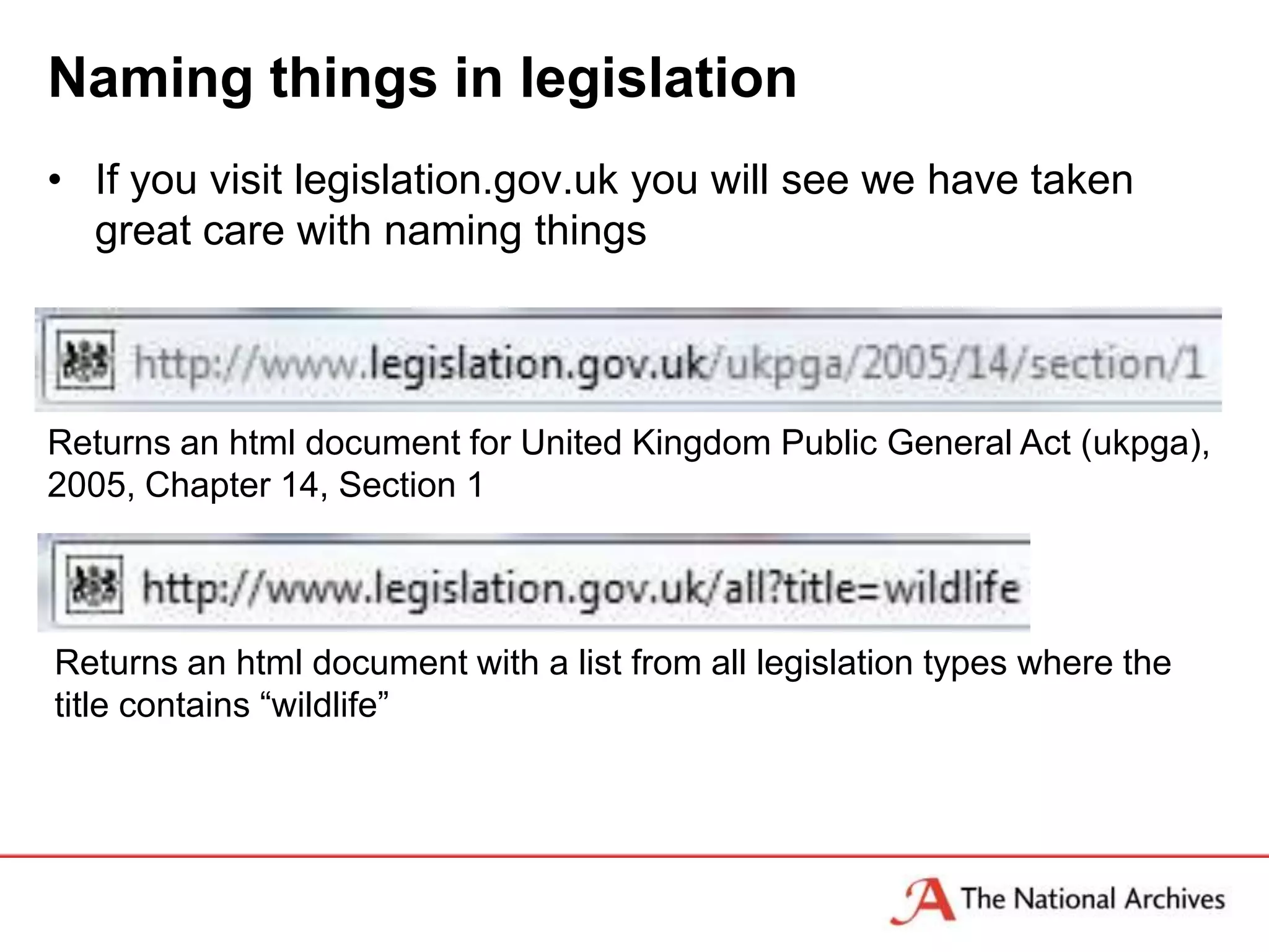 Naming things in legislation
• If you visit legislation.gov.uk you will see we have taken
  great care with naming things



Returns an html document for United Kingdom Public General Act (ukpga),
2005, Chapter 14, Section 1




Returns an html document with a list from all legislation types where the
title contains “wildlife”
 