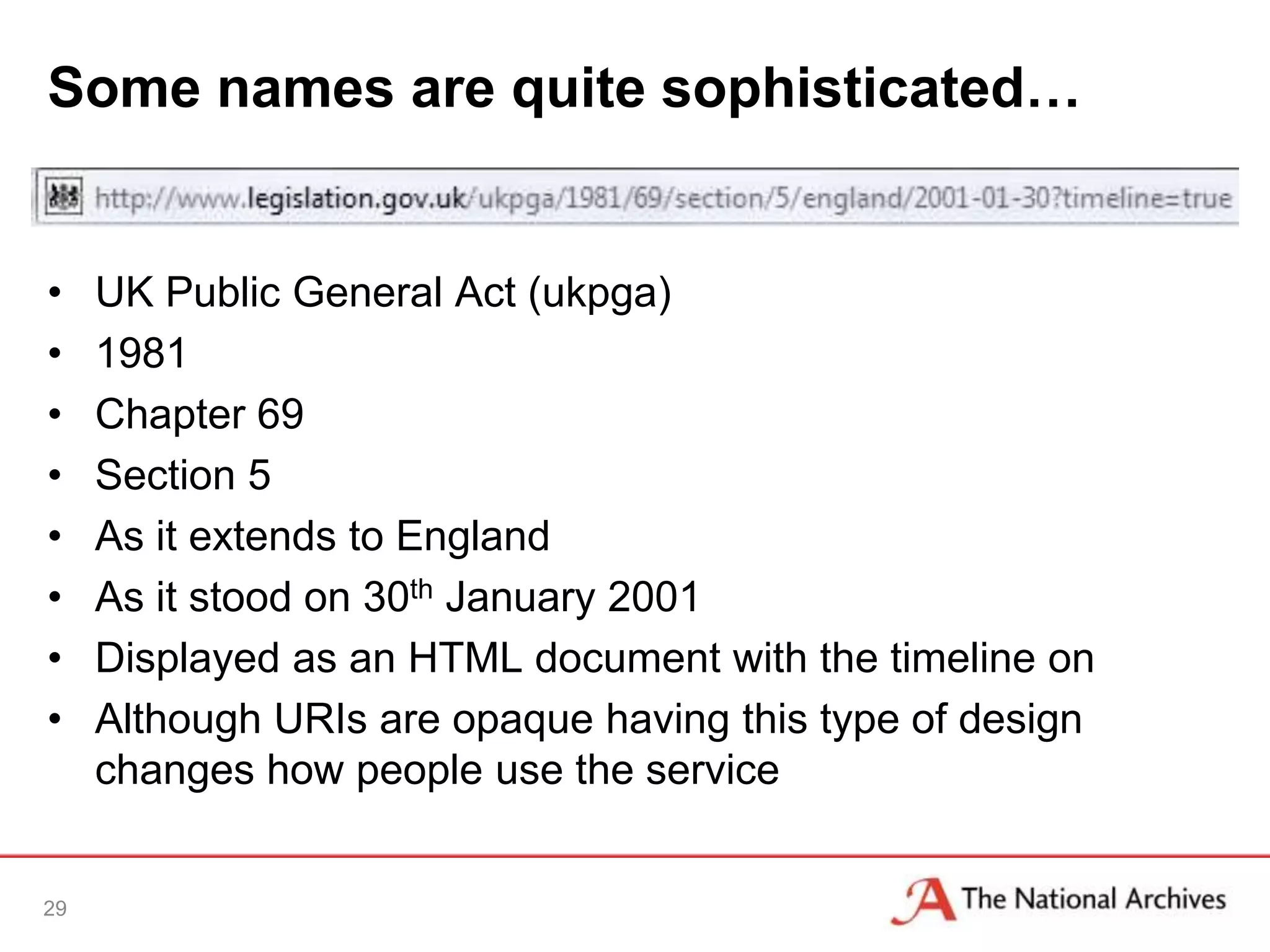 Some names are quite sophisticated…


•    UK Public General Act (ukpga)
•    1981
•    Chapter 69
•    Section 5
•    As it extends to England
•    As it stood on 30th January 2001
•    Displayed as an HTML document with the timeline on
•    Although URIs are opaque having this type of design
     changes how people use the service


29
 