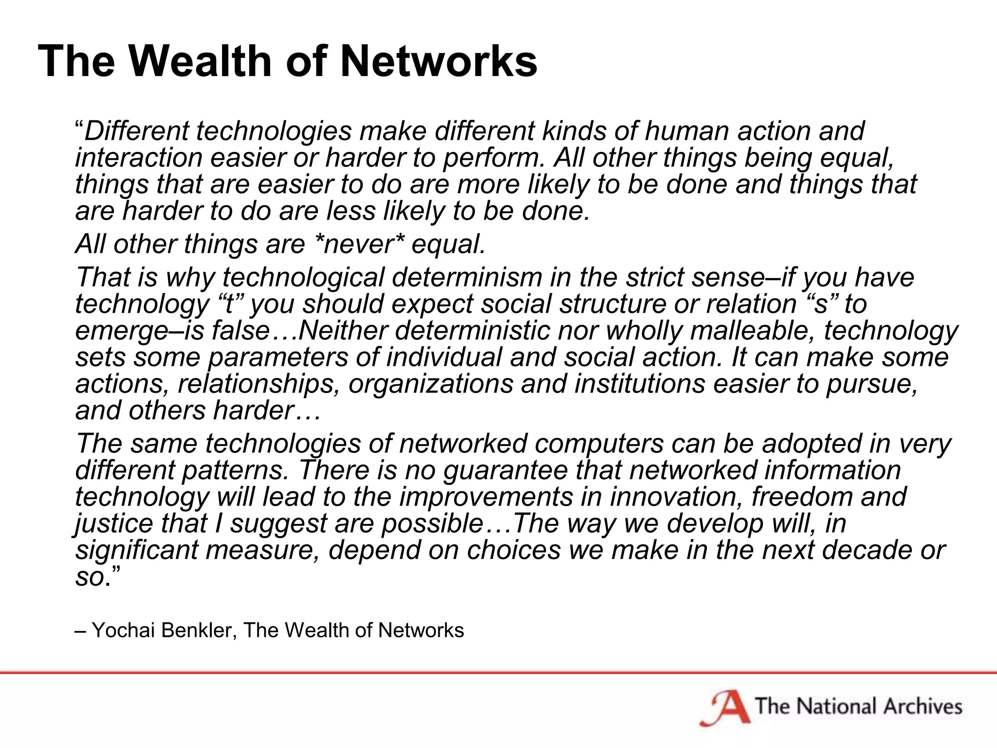 The Wealth of Networks
 “Different technologies make different kinds of human action and
 interaction easier or harder to perform. All other things being equal,
 things that are easier to do are more likely to be done and things that
 are harder to do are less likely to be done.
 All other things are *never* equal.
 That is why technological determinism in the strict sense–if you have
 technology “t” you should expect social structure or relation “s” to
 emerge–is false…Neither deterministic nor wholly malleable, technology
 sets some parameters of individual and social action. It can make some
 actions, relationships, organizations and institutions easier to pursue,
 and others harder…
 The same technologies of networked computers can be adopted in very
 different patterns. There is no guarantee that networked information
 technology will lead to the improvements in innovation, freedom and
 justice that I suggest are possible…The way we develop will, in
 significant measure, depend on choices we make in the next decade or
 so.”
 – Yochai Benkler, The Wealth of Networks
 