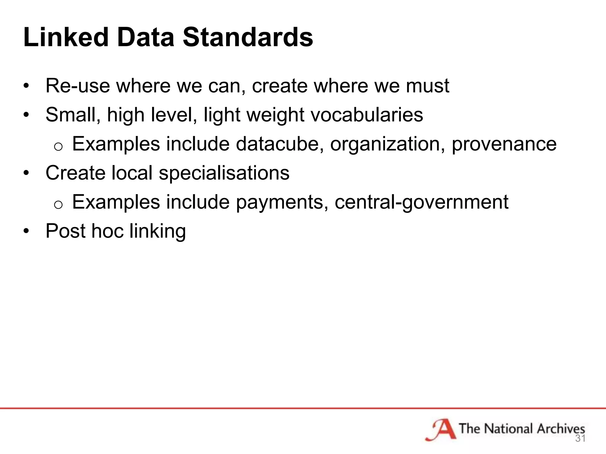 Linked Data Standards
• Re-use where we can, create where we must
• Small, high level, light weight vocabularies
   o Examples include datacube, organization, provenance
• Create local specialisations
   o Examples include payments, central-government
• Post hoc linking




                                                           31
 