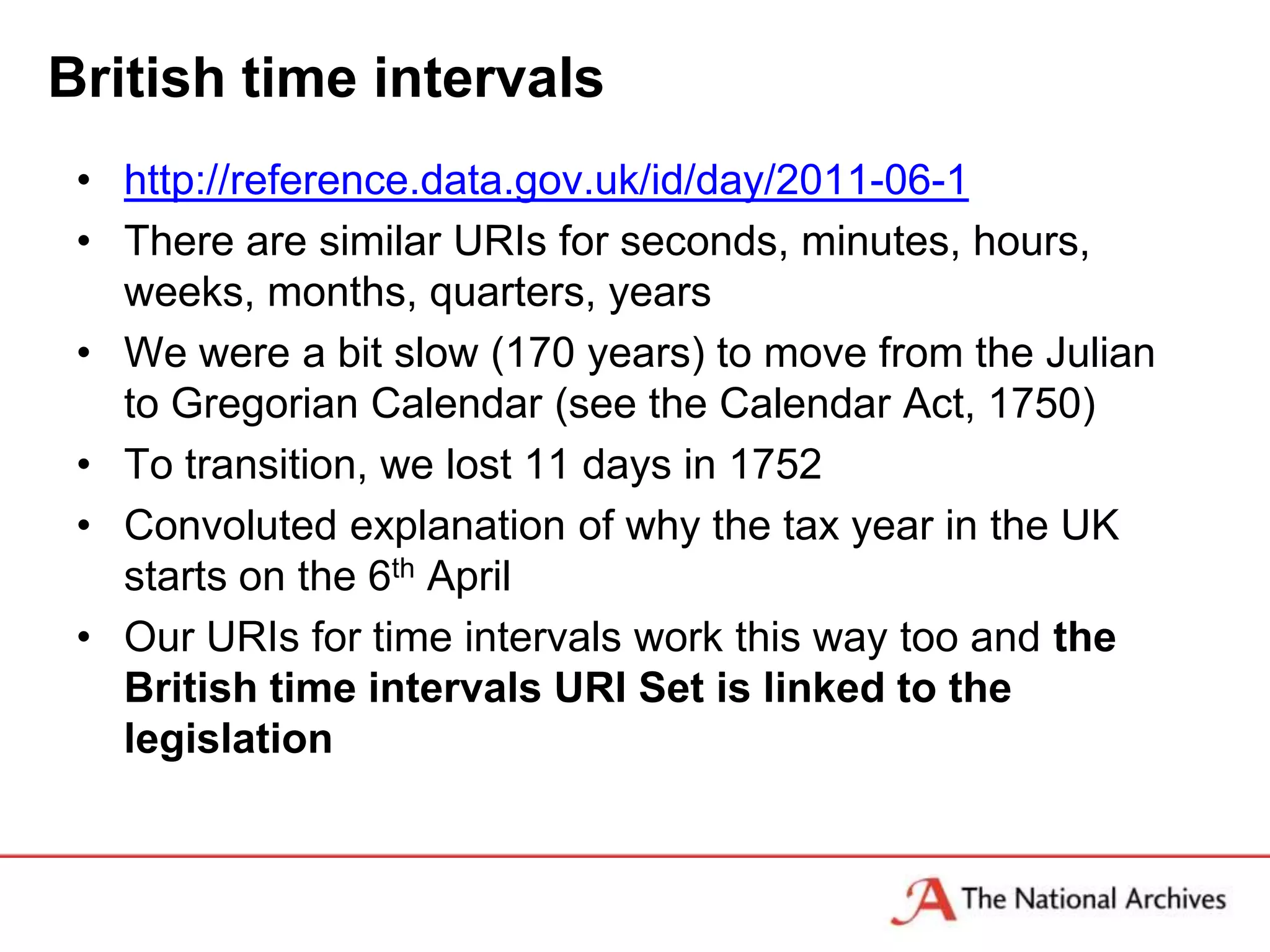 British time intervals
 • http://reference.data.gov.uk/id/day/2011-06-1
 • There are similar URIs for seconds, minutes, hours,
   weeks, months, quarters, years
 • We were a bit slow (170 years) to move from the Julian
   to Gregorian Calendar (see the Calendar Act, 1750)
 • To transition, we lost 11 days in 1752
 • Convoluted explanation of why the tax year in the UK
   starts on the 6th April
 • Our URIs for time intervals work this way too and the
   British time intervals URI Set is linked to the
   legislation
 