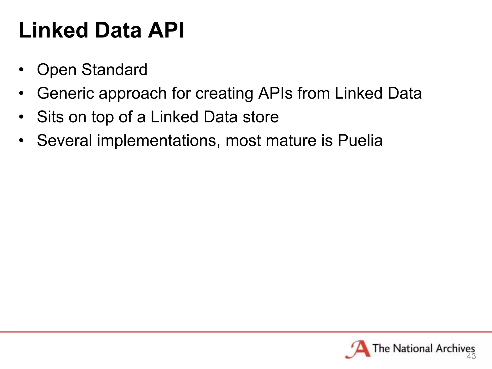 Linked Data API
•   Open Standard
•   Generic approach for creating APIs from Linked Data
•   Sits on top of a Linked Data store
•   Several implementations, most mature is Puelia




                                                          43
 