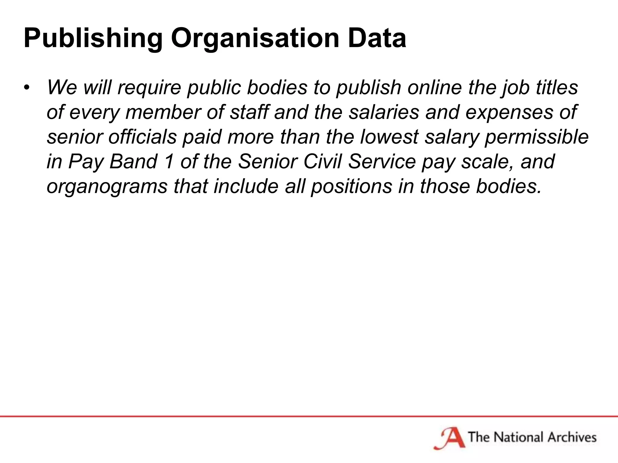 Publishing Organisation Data
• We will require public bodies to publish online the job titles
  of every member of staff and the salaries and expenses of
  senior officials paid more than the lowest salary permissible
  in Pay Band 1 of the Senior Civil Service pay scale, and
  organograms that include all positions in those bodies.
 