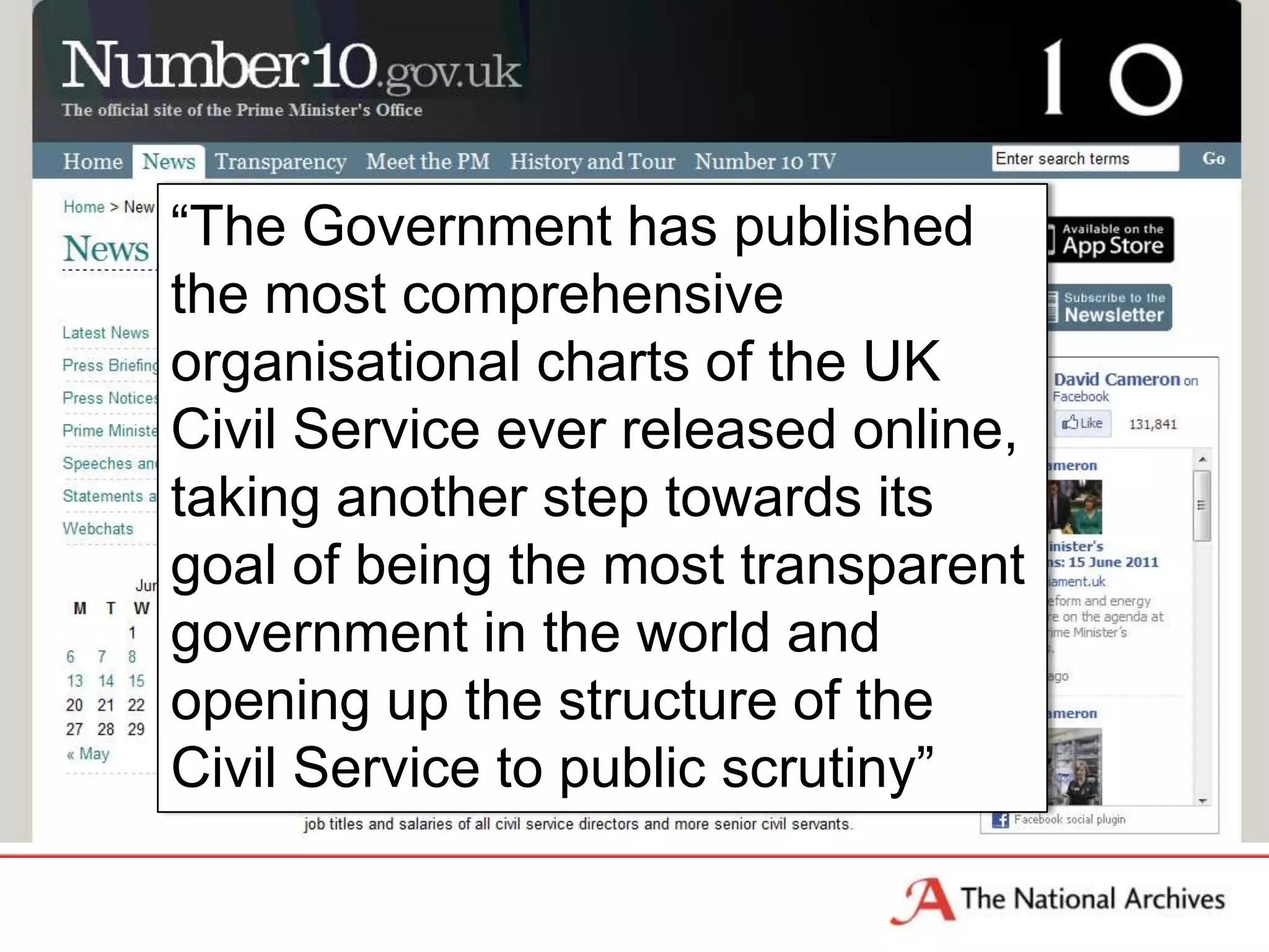 Press Release

    “The Government has published
    the most comprehensive
    organisational charts of the UK
    Civil Service ever released online,
    taking another step towards its
    goal of being the most transparent
    government in the world and
    opening up the structure of the
    Civil Service to public scrutiny”
 