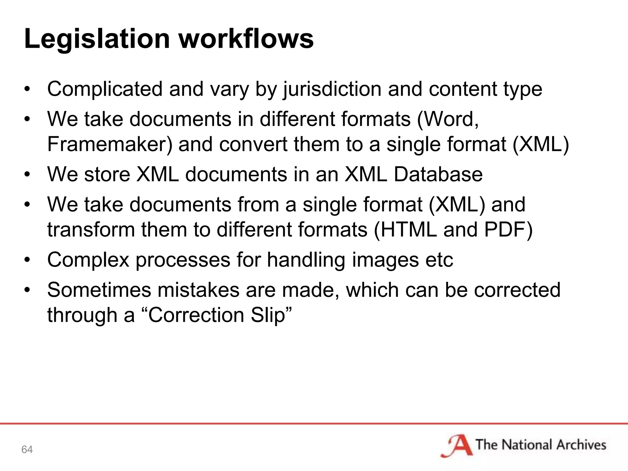 Legislation workflows
• Complicated and vary by jurisdiction and content type
• We take documents in different formats (Word,
  Framemaker) and convert them to a single format (XML)
• We store XML documents in an XML Database
• We take documents from a single format (XML) and
  transform them to different formats (HTML and PDF)
• Complex processes for handling images etc
• Sometimes mistakes are made, which can be corrected
  through a “Correction Slip”




64
 